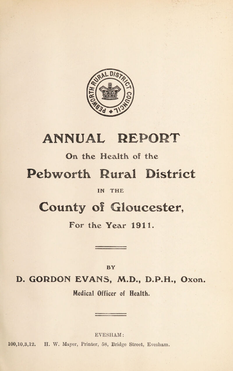 ANNUAL REPORT On the Health of the Pebwortti Rural District IN THE County of Gloucester, For the Year 1911. BY D. GORDON EVANS, M.D., D.P.H., Oxon. Medical Officer of Health. EVESHAM: 100,10,3,12. H. W. Mayer, Printer, 58, Bridge Street, Evesham.