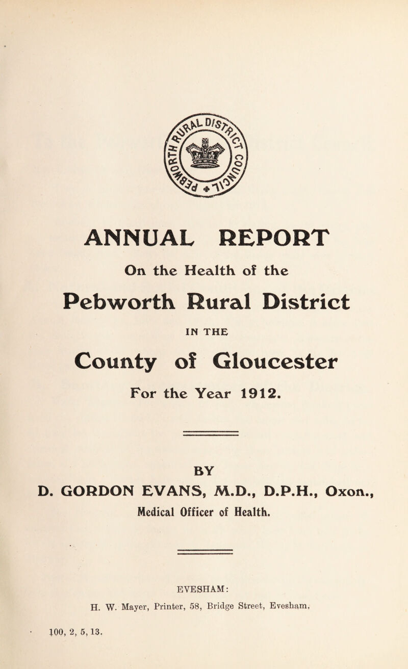 ANNUAL REPORT On the Health of the Pcbworth Rural District IN THE County of Gloucester For the Year 1912. BY D. GORDON EVANS, M.D., D.P.H., Oxon., Medical Officer of Health. EVESHAM: H. W. Mayer, Printer, 58, Bridge Street, Evesham, 100, 2, 5, 13.