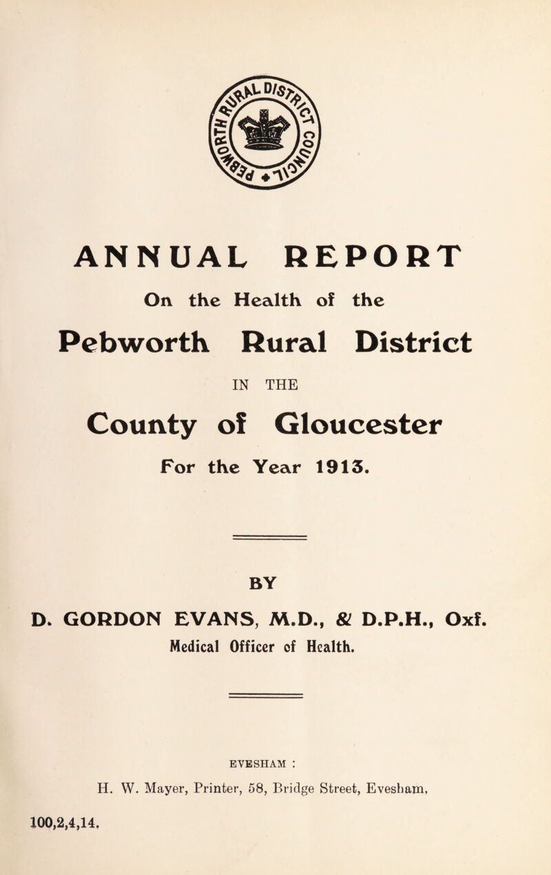 ANNUAL REPORT On the Health of the Pebworth Rural District IN THE County of Gloucester For the Year 1913. BY D. GORDON EVANS, M.D., 81 Oxf. Medical Officer of Health. EVESHAM : H. W. Mayer, Printer, 58, Bridge Street, Evesham, 100,2,4,14.