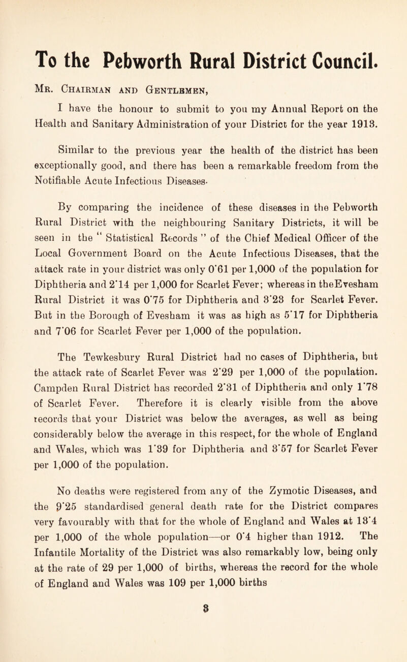 To the Pebworth Rural District Council. Mr. Chairman and Gentlemen, I have the honour to submit to you my Annual Report on the Health and Sanitary Administration of your District for the year 1913. Similar to the previous year the health of the district has been exceptionally good, and there has been a remarkable freedom from the Notifiable Acute Infectious Diseases- By comparing the incidence of these diseases in the Pebworth Rural District with the neighbouring Sanitary Districts, it will be seen in the “ Statistical Records ” of the Chief Medical Officer of the Local Government Board on the Acute Infectious Diseases, that the attack rate in your district was only 0‘61 per 1,000 of the population for Diphtheria and 2*14 per 1,000 for Scarlet Fever; whereas in theEvesham Rural District it was 0*75 for Diphtheria and 3*28 for Scarlet Fever. But in the Borough of Evesham it was as high as 5*17 for Diphtheria and 7*06 for Scarlet Fever per 1,000 of the population. The Tewkesbury Rural District had no cases of Diphtheria, but the attack rate of Scarlet Fever was 2*29 per 1,000 of the population. Campden Rural District has recorded 2*31 of Diphtheria and only 1 78 of Scarlet Fever. Therefore it is clearly visible from the above records that your District was below the averages, as well as being considerably below the average in this respect, for the whole of England and Wales, which was 1*39 for Diphtheria and 3*57 for Scarlet Fever per 1,000 of the population. No deaths were registered from any of the Zymotic Diseases, and the 9*25 standardised general death rate for the District compares very favourably with that for the whole of England and Wales at 18*4 per 1,000 of the whole population—or 0*4 higher than 1912. The Infantile Mortality of the District was also remarkably low, being only at the rate of 29 per 1,000 of births, whereas the record for the whole of England and Wales was 109 per 1,000 births 8