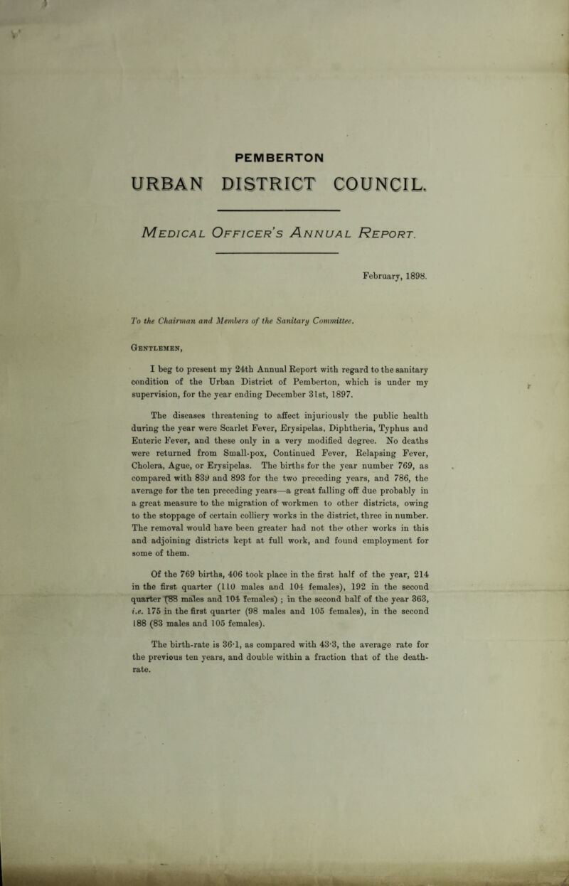 PEMBERTON URBAN DISTRICT COUNCIL, Medical Officer’s Annual Report. February, 1898. To the Chairman and Members of the Sanitary Committee. Gentlemen, I beg to present my 24th Annual Report with regard to the sanitary condition of the Urban District of Pemberton, which is under my supervision, for the year ending December 31st, 1897. The diseases threatening to affect injuriously the public health during the year were Scarlet Fever, Erysipelas, Diphtheria, Typhus and Enteric Fever, and these only in a very modified degree. No deaths were returned from Small-pox, Continued Fever, Relapsing Fever, Cholera, Ague, or Erysipelas. The births for the year number 769, as compared with 839 and 893 for the two preceding years, and 786, the average for the ten preceding years—a great falling off due probably in a great measure to the migration of workmen to other districts, owing to the stoppage of certain colliery works in the district, three in number. The removal would have been greater had not the1 other works in this and adjoining districts kept at full work, and found employment for some of them. Of the 769 births, 406 took place in the first half of the year, 214 in the first quarter (l 10 males and 104 females), 192 in the second quarter (88 males and 104 females) ; in the second half of the year 363, i.e. 175 in the first quarter (98 males and 105 females), in the second 188 (83 males and 105 females). The birth-rate is 36-1, as compared with 43-3, the average rate for the previous ten years, and double within a fraction that of the death- rate.