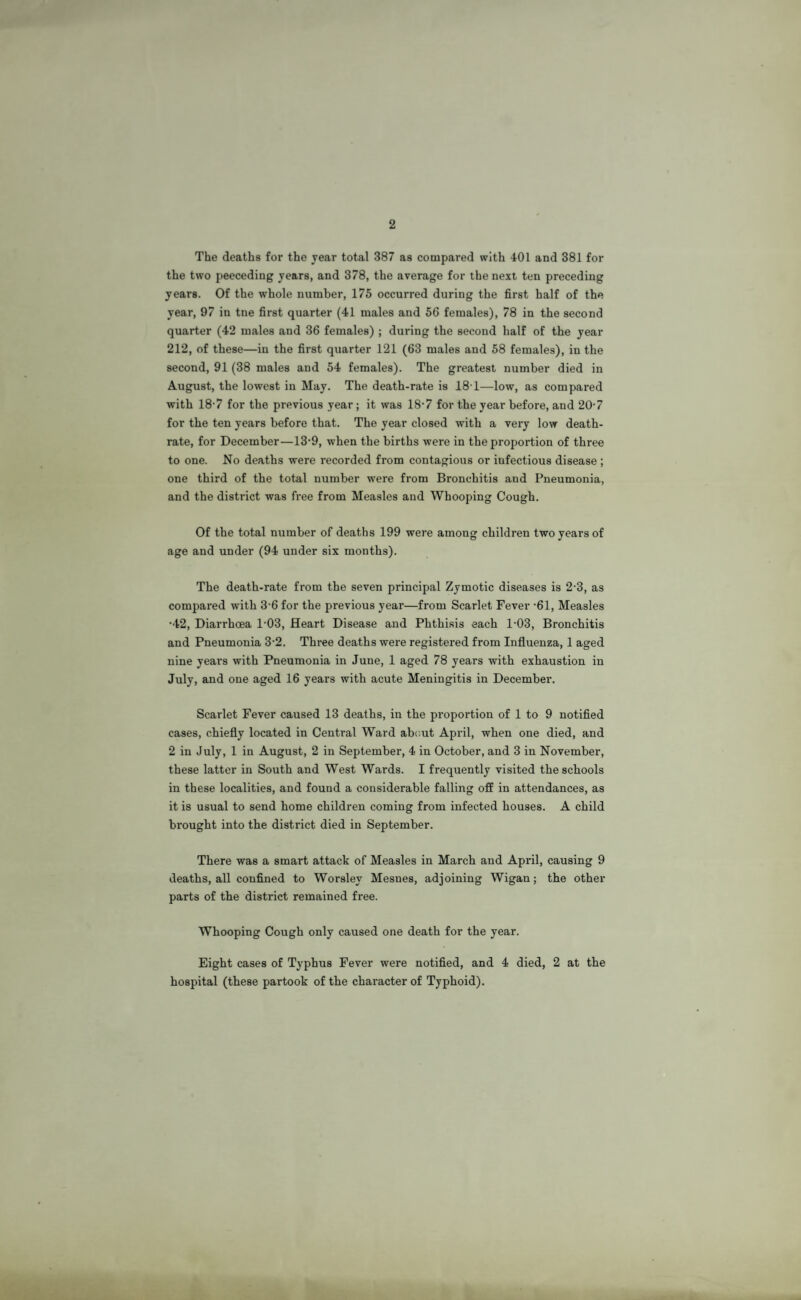 2 The deaths for the year total 387 as compared with 401 and 381 for the two peeceding years, and 378, the average for the next ten preceding years. Of the whole number, 175 occurred during the first half of the year, 97 in tne first quarter (41 males and 56 females), 78 in the second quarter (42 males and 36 females) ; during the second half of the year 212, of these—in the first quarter 121 (63 males and 58 females), in the second, 91 (38 males and 54 females). The greatest number died in August, the lowest in May. The death-rate is 18-1—low, as compared with 18-7 for the previous year; it was 18-7 for the year before, and 20-7 for the ten years before that. The year closed with a very low death- rate, for December—13’9, when the births were in the proportion of three to one. No deaths were recorded from contagious or infectious disease ; one third of the total number were from Bronchitis and Pneumonia, and the district was free from Measles and Whooping Cough. Of the total number of deaths 199 were among children two years of age and under (94 under six months). The death-rate from the seven principal Zymotic diseases is 2-3, as compared with 36 for the previous year—from Scarlet Fever -61, Measles •42, Diarrhoea 103, Heart Disease and Phthisis each 1-03, Bronchitis and Pneumonia 3-2. Three deaths were registered from Influenza, 1 aged nine years with Pneumonia in June, 1 aged 78 years with exhaustion in July, and one aged 16 years with acute Meningitis in December. Scarlet Fever caused 13 deaths, in the proportion of 1 to 9 notified cases, chiefly located in Central Ward about April, when one died, and 2 in July, 1 in August, 2 in September, 4 in October, and 3 in November, these latter in South and West Wards. I frequently visited the schools in these localities, and found a considerable falling off in attendances, as it is usual to send home children coming from infected houses. A child brought into the district died in September. There was a smart attack of Measles in March and April, causing 9 deaths, all confined to Worslev Mesnes, adjoining Wigan; the other parts of the district remained free. Whooping Cough only caused one death for the year. Eight cases of Typhus Fever were notified, and 4 died, 2 at the hospital (these partook of the character of Typhoid).