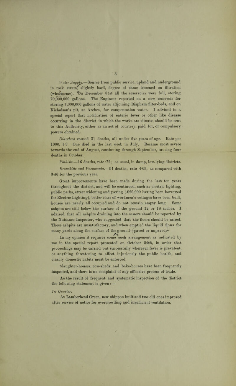 3 Water Supply.—Source from public service, upland and underground in rock strata^ slightly hard, degree of same lessened on filtration (whofesome). ^)n December 31st all the reservoirs were full, storing 70,000,000 gallons. The Engineer reported on a new reservoir for storing 7,000,000 gallons of water adjoining Bispham filter-beds, and on Nicholson’s pit, at Arches, for compensation water. I advised in a special report that notification of enteric fever or other like disease occurring in the district in which the works are situate, should be sent to this Authority, either as an act of courtesy, paid for, or compulsory powers obtained. Diarrhoea caused 31 deaths, all under five years of age. Rate per 1000, 1-3. One died in the last week in July. Became most severe towards the end of August, continuing through September, causing four deaths in October. Phthisis.—16 deaths, rate -72 ; as usual, in damp, low-lying districts. Bronchitis and Pneumonia.—91 deaths, rate 4-09, as compared with 3'46 for the previous year. Great improvements have been made during the last ten years throughout the district, and will be continued, such as electric lighting, public parks, street widening and paving (£20,000 having been borrowed for Electric Lighting), better class of workmen’s cottages have been built, houses are nearly all occupied and do not remain empty long. Some ashpits are still below the surface of the ground 12 or 18 inches. I advised that all ashpits draining into the sewers should be reported by the Nuisance Inspector, who suggested that the floors should be raised. These ashpits are unsatisfactory, and when emptied the liquid flows for many yards along the surface of the ground-^-paved or unpaved^ In my opinion it requires some such arrangement as indicated by me in the special report presented on October 24th, in order that proceedings may be carried out successfully wherever fever is prevalent, or anything threatening to affect injuriously the public health, and cleanly domestic habits must be enforced. Slaughter-houses, cow-sheds, and bake-houses have been frequently inspected, and there is no complaint of any offensive process of trade. As the result of frequent and systematic inspection of the district the following statement is given :— 1st Quarter. At Lamberhead Green, new shippon built and two old ones improved after service of notice for overcrowding and insufficient ventilation.