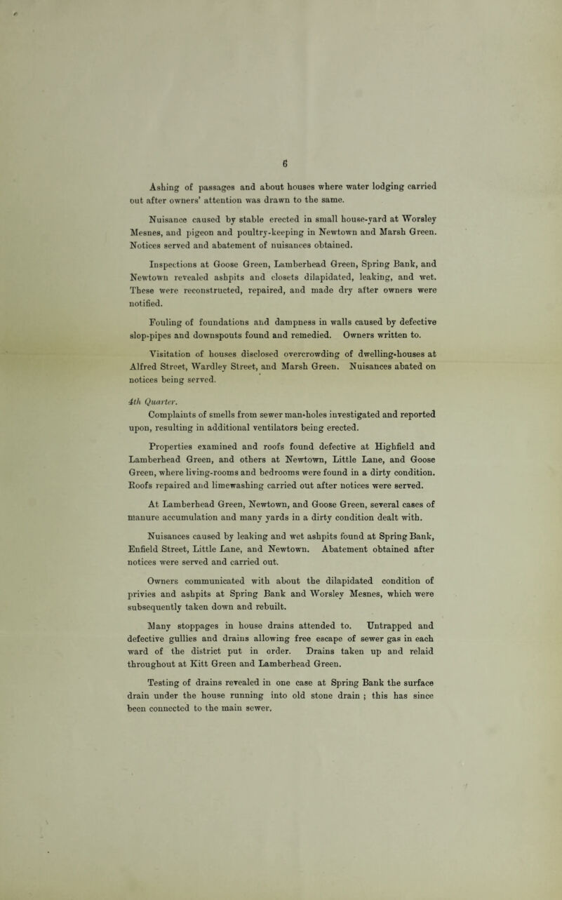 6 f Asking of passages and about houses where water lodging carried out after owners’ attention was drawn to the same. Nuisance caused by stable erected in small house-yard at Worsley Mesnes, and pigeon and poultry-keeping in Newtown and Marsh Green. Notices served and abatement of nuisances obtained. Inspections at Goose Green, Lamberbead Green, Spring Bank, and Newtown revealed ashpits and closets dilapidated, leaking, and wet. These were reconstructed, repaired, and made dry after owners were notified. Fouling of foundations and dampness in walls caused by defective slop-pipes and downspouts found and remedied. Owners written to. Visitation of houses disclosed overcrowding of dwelling-houses at Alfred Street, Wardley Street, and Marsh Green. Nuisances abated on notices being served. 4th Quarter. Complaints of smells from sewer man-holes investigated and reported upon, resulting in additional ventilators being erected. Properties examined and roofs found defective at Highfield and Lamberhead Green, and others at Newtown, Little Lane, and Goose Green, where living-rooms and bedrooms were found in a dirty condition. Eoofs repaired and limewashing carried out after notices were served. At Lamberhead Green, Newtown, and Goose Green, several cases of manure accumulation and many yards in a dirty condition dealt with. Nuisances caused by leaking and wet ashpits found at Spring Bank, Enfield Street, Little Lane, and Newtown. Abatement obtained after notices were served and carried out. Owners communicated with about the dilapidated condition of privies and ashpits at Spring Bank and Worsley Mesnes, which were subsequently taken down and rebuilt. Many stoppages in house drains attended to. Untrapped and defective gullies and drains allowing free escape of sewer gas in each ward of the district put in order. Drains taken up and relaid throughout at Kitt Green and Lamberhead Green. Testing of drains revealed in one case at Spring Bank the surface drain under the house running into old stone drain ; this has since been connected to the main sewer.