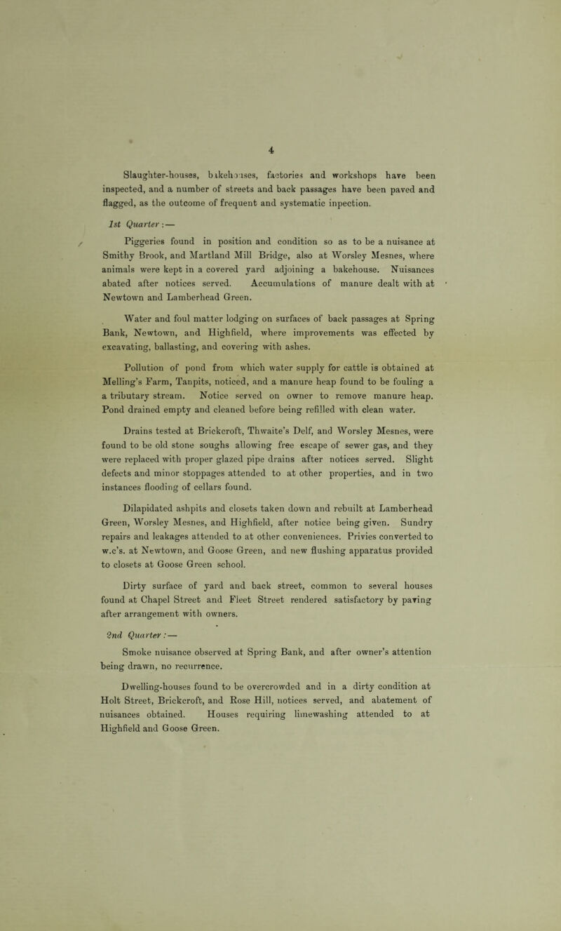 Slaughter-houses, bikeho ises, faotories and workshops have been inspected, and a number of streets and back passages have been paved and flagged, as the outcome of frequent and systematic inpection. 1st Quarter: — Piggeries found in position and condition so as to be a nuisance at Smithy Brook, and Martland Mill Bridge, also at Worsley Mesnes, where animals were kept in a covered yard adjoining a bakehouse. Nuisances abated after notices served. Accumulations of manure dealt with at Newtown and Lamberhead Green. Water and foul matter lodging on surfaces of back passages at Spring Bank, Newtown, and Highfield, where improvements was effected by excavating, ballasting, and covering with ashes. Pollution of pond from which water supply for cattle is obtained at Melling’s Farm, Tanpits, noticed, and a manure heap found to be fouling a a tributary stream. Notice served on owner to remove manure heap. Pond drained empty and cleaned before being refilled with clean water. Drains tested at Brickcroft, Thwaite’s Delf, and Worsley Mesnes, were found to be old stone soughs allowing free escape of sewer gas, and they were replaced with proper glazed pipe drains after notices served. Slight defects and minor stoppages attended to at other properties, and in two instances flooding of cellars found. Dilapidated ashpits and closets taken down and rebuilt at Lamberhead Green, Worsley Mesnes, and Highfield, after notice being given. Sundry repairs and leakages attended to at other conveniences. Privies converted to w.c’s. at Newtown, and Goose Green, and new flushing apparatus provided to closets at Goose Green school. Dirty surface of yard and back street, common to several houses found at Chapel Street and Fleet Street rendered satisfactory by paving after arrangement with owners. 2nd Quarter: — Smoke nuisance observed at Spring Bank, and after owner’s attention being drawn, no recurrence. Dwelling-houses found to be overcrowded and in a dirty condition at Holt Street, Brickcroft, and Rose Hill, notices served, and abatement of nuisances obtained. Houses requiring limewashing attended to at Highfield and Goose Green.