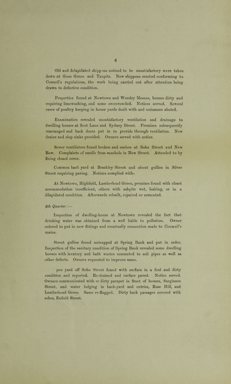 Old and delapidated shipp )ns noticed to be unsatisfactory were taken down at Gooe Green and Tanpits. New shippons erected conforming to Council’s regulations, the work being carried out after attention being drawn to defective condition. Properties found at Newtown and Worsley Mesnes, bouses dirty and requiring liniewashing, and some overcrowded. Notices served. Several cases of poultry keeping in house yards dealt with and nuisances abated. Examination revealed unsatisfactory ventilation and drainage to dwelling houses at Scot Lane and Sydney Street. Premises subsequently rearranged and back doors put in to provide through ventilation. New drains and slop sinks provided. Owners served with notice. Sewer ventilators found broken and useless at Soho Street and New Row. Complaints of smells from manhole in New Street. Attended to by fixing closed cover. Common back yard at Brackley Street and about gullies in Silver Street requiring paving. Notices complied with- At Newtown, Highfield, Lamberhead Green, premises found with closet accommodation insufficient, others with ashpits wet, leaking, or in a dilapidated condition. Afterwards rebuilt, repaired or cemented. 4th Quarter:— Inspection of dwelling-house at Newtown revealed the fact that drinking water was obtained from a well liable to pollution. Owner ordered to put in new fittings and eventually connection made to Council’s mains. Street gullies found untrapped at Spring Bank and put in order. Inspection of the sanitary condition of Spring Bank revealed some dwelling houses with lavatory and bath wastes connected to soil pipes as well as other defects. Ownei's requested to improve same. ' pen yard off Soho Street found with surface in a foul and dirty condition and reported. Re-drained and surface paved. Notice served. Owners communicated with re dirty parapet in front of houses, Sarginson Street, and water lodging in back-j-ard and entries. Rose Hill, and Lamberhead Green. Same re-flagged. Dirty back passages covered with ashes, Enfield Street.