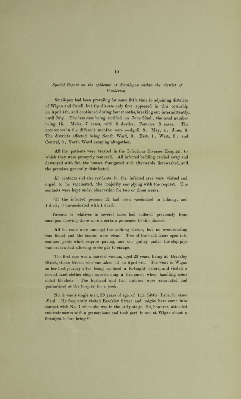 10 Special Report on the epidemic oj Small-pox within the district of Pemberton. Small-pox had been prevailng for some little time in adjoining districts of Wigan and Orrell, but the disease only first appeared in this township on April 4th, and continued during four months, breaking out intermittently, until Jul}'. The last case being notified on June 22nd ; the total number being 15. Males, 7 cases, with 2 deaths; Females, 8 cases. The occurences in the different months were:—April, 8 ; May, 4 ; June, 3. The districts affected being South Ward, 3; East, 1; West, 8 ; and Central, 3 ; North Ward escaping altogether. All the patients were treated in the Infectious Diseases Hospital, to which they were promptly removed. All infected bedding carried away and destroyed with fire, the houses fumigated and afterwards limewashed, and the premises generally disinfected. All contacts and also residents in the infected area were visited and urged to be vaccinated, the majority complying with the request. The contacts were kept under observation for two or three weeks. Of the infected persons 12 had been vaccinated in infancy, and 1 died ; 3 unvaccinated with 1 death. Parents or relatives in several cases had suffered previously from smallpox showing there were a certain proneness to this disease. All the cases were amongst the working classes, but no overcrowding was found and the houses were clean. Two of the back doors open into common yurds which require paving, and one gulley under the slop-pipe was broken and allowing sewer gas to escape. The first case was a married woman, aged 22 years, living at Brackley Street, Goose Green, who was taken ill on April 3rd. She went to Wigan on her first journey after being confined a fortnight before, and visited a second-hand clothes shop, experiencing a bad smell when handling some soiled blankets. The husband and two children were vaccinated and quarantined at the hospital for a week. No. 2 was a single man, 29 years of age, of 111, Little Lane, in same >Vard. He frequently visited Brackley Street and might have come into contact with No. 1 when she was in the early stage. He, however, attended entertainments with a gramaphone and took part in one at Wigan about a fortnight before being ill.