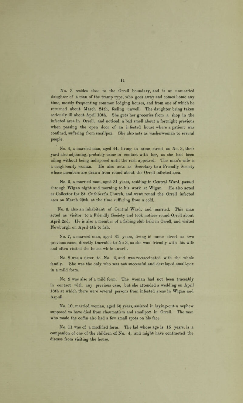 11 No. 3 resides close to the Orrell boundary, and is an unmarried daughter of a man of the tramp type, who goes away and comes home any time, mostly frequenting common lodging houses, and from one of which he returned about March 24th, feeling unwell. The daughter being taken seriously ill about April 10th. She gets her groceries from a shop in the infected area in Orrell, and noticed a bad smell about a fortnight previous when passing the open door of an infected house where a patient was confined, suffering from smallpox. She also acts as washerwoman to several people. No. 4, a married man, aged 44, living in same street as No. 3, their yard also adjoining, probably came in contact with her, as she had been ailing without being indisposed until the rash appeared. The man’s wife is a neighbourly woman. He also acts as Secretary to a Friendly Society whose members are drawn from round about the Orrell infected area. No. 5, a married man, aged 31 years, residing in Central Ward, passed through Wigan night and morning to his work at Wigan. He also acted as Collector for St. Cuthbert’s Church, and went round the Orrell infected area on March 29th, at the time suffering from a cold. No. 6, also an inhabitant of Central Ward, and married. This man acted as visitor to a Friendly Society and took notices round Orrell about April 2nd. He is also a member of a fishing club held in Orrell, and visited Newburgh on April 4th to fish. No. 7, a married man, aged 31 years, living in same street as two previous cases, directly traceable to No 3, as she was friendly with his wife and often visited the house while unwell. No. 8 was a sister to No. 2, and was re-vaccinated with the whole family. She was the only who was not successful and developed small-pox in a mild form. No. 9 was also of a mild form. The woman had not been traceably in contact with any previous case, but she attended a wedding on April 18th at which there were several persons from infected areas in Wigan and Aspull. No. 10, married woman, aged 56 years, assisted in laying-out a nephew supposed to have died from rheumatism and smallpox in Orrell. The man who made the coffin also had a few small spots on his face. No. 11 was of a modified form. The lad whose age is 15 years, is a companion of one of the children of No. 4, and might have contracted the disease from visiting the house.