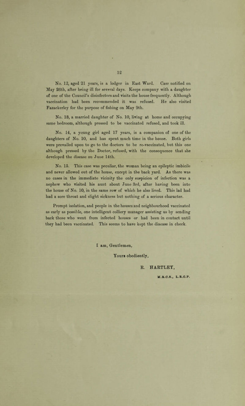 12 No. 12, aged 21 years, is a lodger in East Ward. Case notified on May 26th, after being ill for several days. Keeps company with a daughter of one of the Council’s disinfectors and visits the house frequently. Although vaccination had been recommended it was refused. He also visited Fazackerley for the purpose of fishing on May 9th. No. 18, a married daughter of No. 10, living at home and occupying same bedroom, although pressed to be vaccinated refused, and took ill. No. 14, a young girl aged 17 years, is a companion of one of the daughters of No. 10, and has spent much time in the house. Both girls were prevailed upon to go to the doctors to be re-vaccinated, but this one although pressed by the Doctor, refused, with the consequence that she developed the disease on June 14th. No. 15. This case was peculiar, the woman being an epileptic imbicile and never allowed out of the house, except in the back yard. As there was no cases in the immediate vicinity the only suspicion of infection was a nephew who visited his aunt about June 3rd, after having been into the house of No. 10, in the .same row of which he also lived. This lad had had a sore throat and slight sickness but nothing of a serious character. Prompt isolation, and people in the houses and neighbourhood vaccinated as early as possible, one intelligent colliery manager assisting us by sending back those who went from infected houses or had been in contact until they had been vaccinated. This seems to have kept the diaease in check. I am. Gentlemen, Tours obediently, R. HARTLEY, M.B.C.8., L.B.O.P.