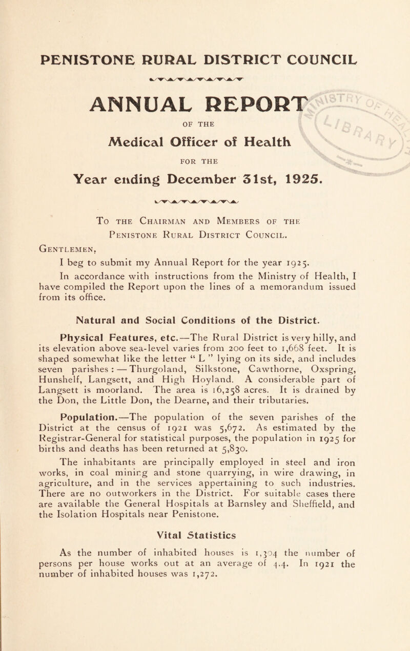 PENISTONE RURAL DISTRICT COUNCIL ANNUAL REPORTS OF THE Medical Officer of Health FOR THE Year ending December 51st, 1925. To the Chairman and Members of the Penistone Rural District Council. Gentlemen, I beg to submit my Annual Report for the year 1925. In accordance with instructions from the Ministry of Health, I have compiled the Report upon the lines of a memorandum issued from its office. Natural and Social Conditions of the District. Physical Features, etc.—The Rural District is very hilly, and its elevation above sea-level varies from 200 feet to 1,668 feet. It is shaped somewhat like the letter “ L ” lying on its side, and includes seven parishes:—Thurgoland, Silkstone, Cawthorne, Oxspring, Hunshelf, Langsett, and High Hoyland. A considerable part of Langsett is moorland. The area is 16,258 acres. It is drained by the Don, the Little Don, the Dearne, and their tributaries. Population.—The population of the seven parishes of the District at the census of 1921 was 5,672. As estimated by the Registrar-General for statistical purposes, the population in 1925 for births and deaths has been returned at 5,830. The inhabitants are principally employed in steel and iron works, in coal mining and stone quarrying, in wire drawing, in agriculture, and in the services appertaining to such industries. There are no outworkers in the District. For suitable cases there are available the General Hospitals at Barnsley and Sheffield, and the Isolation Hospitals near Penistone. Vital Statistics As the number of inhabited houses is 1,304 the number of persons per house works out at an average of 4.4. In 1921 the number of inhabited houses was 1,272.