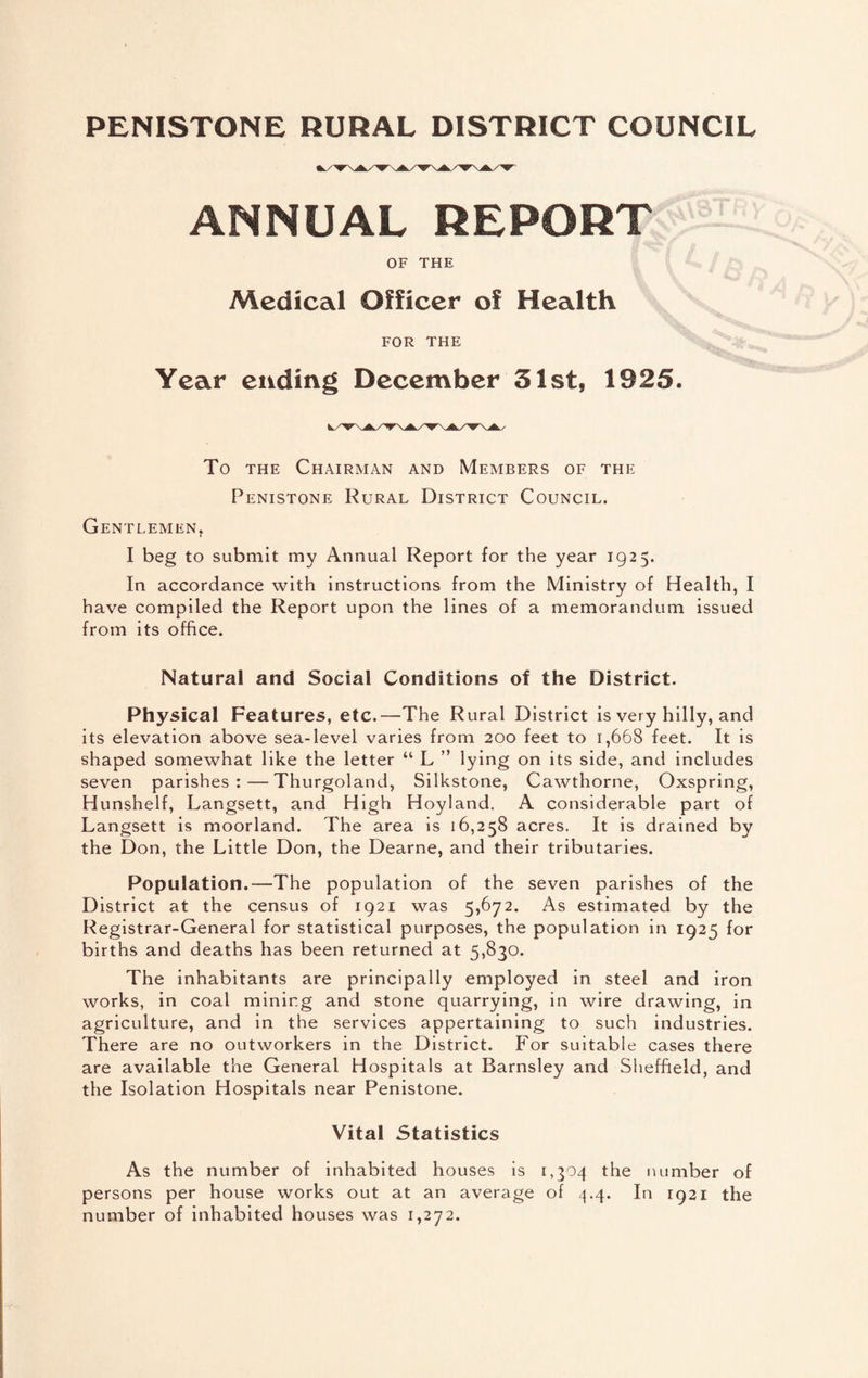 PENISTONE RURAL DISTRICT COUNCIL ANNUAL REPORTS OF THE Medical Officer of Health FOR THE Year ending December 51st, 1925. To the Chairman and Members of the Penistone Rural District Council. Gentlemen, I beg to submit my Annual Report for the year 1925. In accordance with instructions from the Ministry of Health, I have compiled the Report upon the lines of a memorandum issued from its office. Natural and Social Conditions of the District. Physical Features, etc.—The Rural District is very hilly, and its elevation above sea-level varies from 200 feet to 1,668 feet. It is shaped somewhat like the letter “ L ” lying on its side, and includes seven parishes:—Thurgoland, Silkstone, Cawthorne, Oxspring, Hunshelf, Langsett, and High Hoyland. A considerable part of Langsett is moorland. The area is 16,258 acres. It is drained by the Don, the Little Don, the Dearne, and their tributaries. Population.—The population of the seven parishes of the District at the census of 1921 was 5,672. As estimated by the Registrar-General for statistical purposes, the population in 1925 for births and deaths has been returned at 5,830. The inhabitants are principally employed in steel and iron works, in coal mining and stone quarrying, in wire drawing, in agriculture, and in the services appertaining to such industries. There are no outworkers in the District. For suitable cases there are available the General Hospitals at Barnsley and Sheffield, and the Isolation Hospitals near Penistone. Vital Statistics As the number of inhabited houses is 1,304 the number of persons per house works out at an average of 4.4. In 1921 the number of inhabited houses was 1,272.