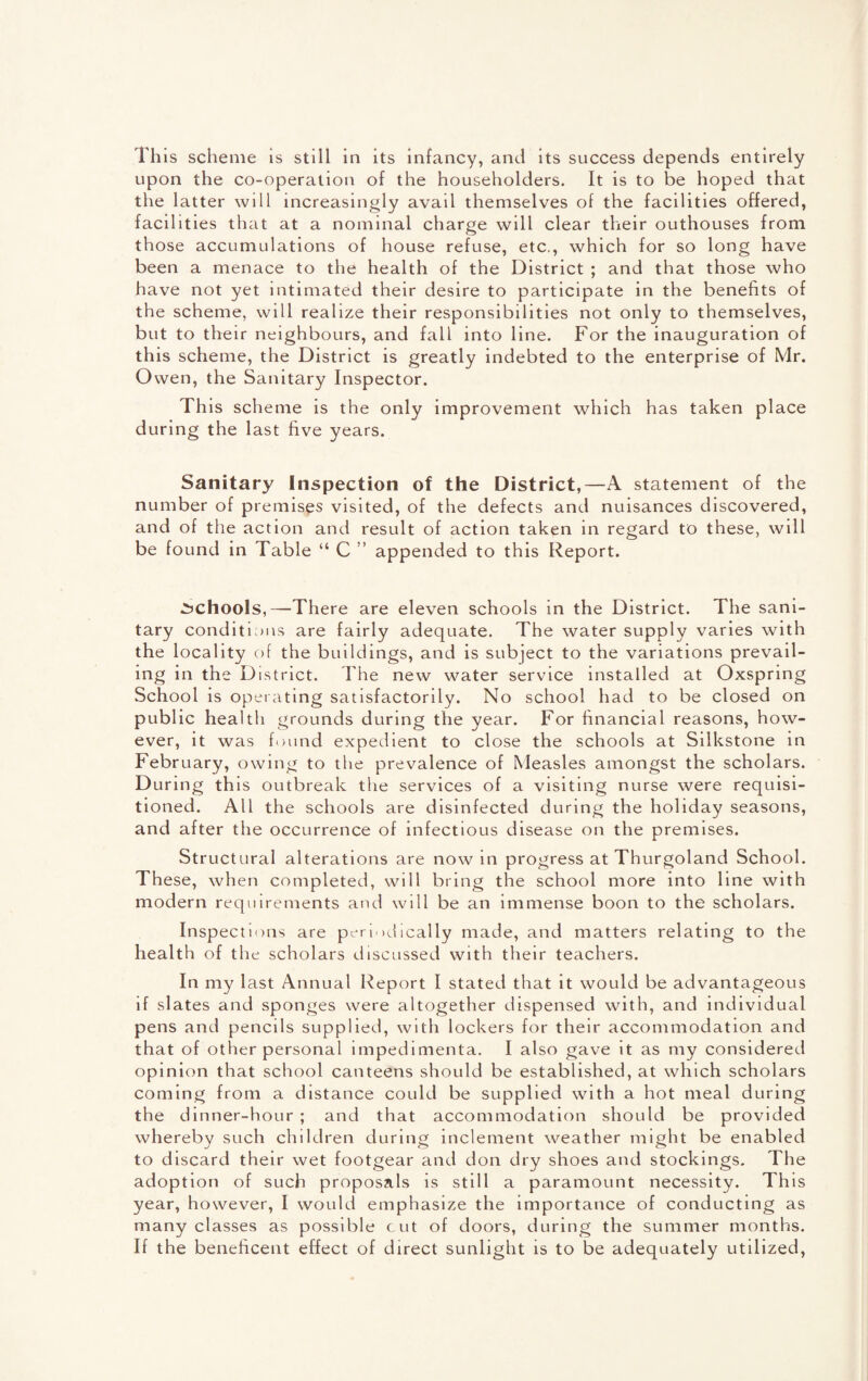 This scheme is still in its infancy, and its success depends entirely upon the co-operation of the householders. It is to be hoped that the latter will increasingly avail themselves of the facilities offered, facilities that at a nominal charge will clear their outhouses from those accumulations of house refuse, etc., which for so long have been a menace to the health of the District ; and that those who have not yet intimated their desire to participate in the benefits of the scheme, will realize their responsibilities not only to themselves, but to their neighbours, and fall into line. For the inauguration of this scheme, the District is greatly indebted to the enterprise of Mr. Owen, the Sanitary Inspector. This scheme is the only improvement which has taken place during the last five years. Sanitary Inspection of the District,—A statement of the number of premises visited, of the defects and nuisances discovered, and of the action and result of action taken in regard to these, will be found in Table “ C ” appended to this Report. schools,—There are eleven schools in the District. The sani¬ tary conditions are fairly adequate. The water supply varies with the locality of the buildings, and is subject to the variations prevail¬ ing in the District. The new water service installed at Oxspring School is operating satisfactorily. No school had to be closed on public health grounds during the year. For financial reasons, how¬ ever, it was found expedient to close the schools at Silkstone in February, owing to the prevalence of Measles amongst the scholars. During this outbreak the services of a visiting nurse were requisi¬ tioned. All the schools are disinfected during the holiday seasons, and after the occurrence of infectious disease on the premises. Structural alterations are now in progress at Thurgoland School. These, when completed, will bring the school more into line with modern requirements and will be an immense boon to the scholars. Inspections are periodically made, and matters relating to the health of the scholars discussed with their teachers. In my last Annual Report I stated that it would be advantageous if slates and sponges were altogether dispensed with, and individual pens and pencils supplied, with lockers for their accommodation and that of other personal impedimenta. I also gave it as my considered opinion that school canteens should be established, at which scholars coming from a distance could be supplied with a hot meal during the dinner-hour ; and that accommodation should be provided whereby such children during inclement weather might be enabled to discard their wet footgear and don dry shoes and stockings. The adoption of such proposals is still a paramount necessity. This year, however, I would emphasize the importance of conducting as many classes as possible cut of doors, during the summer months. If the beneficent effect of direct sunlight is to be adequately utilized,