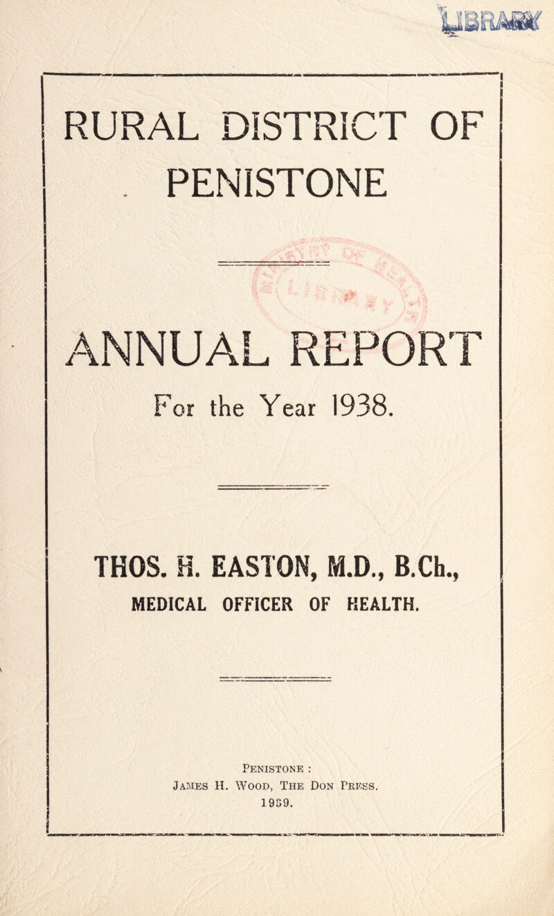 . PENISTONE , 1. ANNUAL REPORT For the Year 1938. THOS. H. EASTON, M.D., B.Ch., MEDICAL OFFICER OF HEALTH. PENISTONE : James H. Wood, The Don Press. 1939.