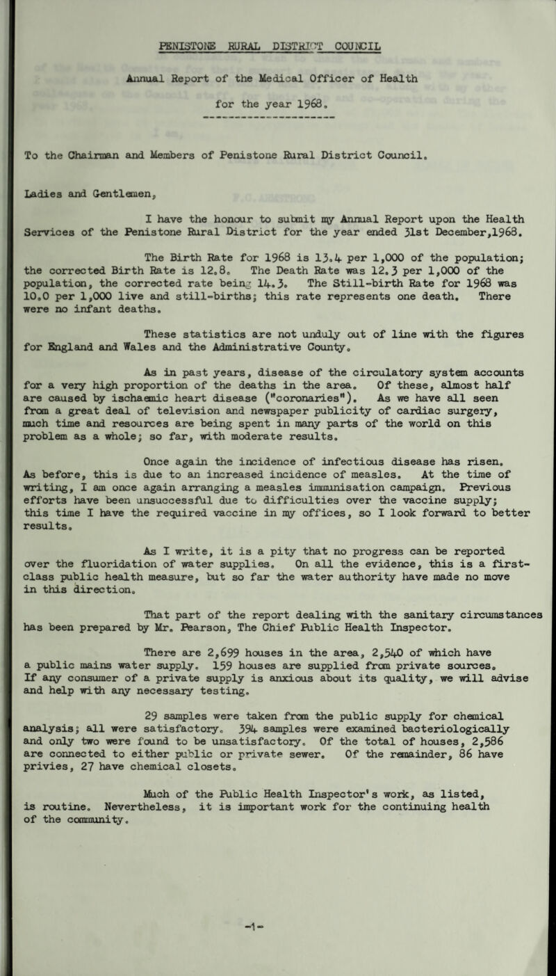 Annual Report of the Medical Officer of Health for the year 1968. To the Chairman and Members of Penistone Rural District Council, Ladies and Gentlemen, I have the honour to submit xay Annual Report upon the Health Services of the Penistone Rural District for the year ended 31st December,1968, The Birth Rate for 1968 is 13.4 per 1,000 of the population; the corrected Birth Rate is 12,8, The Death Rate was 12.3 per 1,000 of the population, the corrected rate being 14.3. The Still-birth Rate for 1968 was 10.0 per 1,000 live and still-births; this rate represents one death. There were no infant deaths. These statistics are not unduly out of line with the figures for England and Wales and the Administrative County, As in past years, disease of the circulatory system accounts for a very high proportion of the deaths in the area. Of these, almost half are caused by ischaemic heart disease (''coronaries). As we have all seen from a great deal of television and newspaper publicity of cardiac surgery, much time and resources are being spent in many parts of the world on this problem as a whole; so far, with moderate results. Once again the incidence of infectious disease has risen. As before, this is due to an increased incidence of measles. At the time of writing, I am once again arranging a measles immunisation campaign. Previous efforts have been unsuccessful due to difficulties over the vaccine supply; this time I have the required vaccine in my offices, so I look forward to better results. As I write, it is a pity that no progress can be reported over the fluoridation of water supplies. On all the evidence, this is a first- class public health measure, but so far the water authority have made no move in this direction. That part of the report dealing with the sanitary circumstances has been prepared by Mr. Pearson, The Chief Public Health Inspector. There are 2,699 houses in the area, 2,540 of which have a public mains water supply. 159 houses are supplied frcm private sources. If any consumer of a private supply is anxious about its quality, we will advise and help with any necessary testing. 29 samples were taken from the public supply for chemical, analysis; all were satisfactory. 394 samples were examined bacteriologically and only two were found to be unsatisfactory. Of the total of houses, 2,586 are connected to either public or private sewer. Of the remainder, 86 have privies, 27 have chemical closets. Much of the Public Health Inspector's work, as listed, is routine. Nevertheless, it is important work for the continuing health of the community.