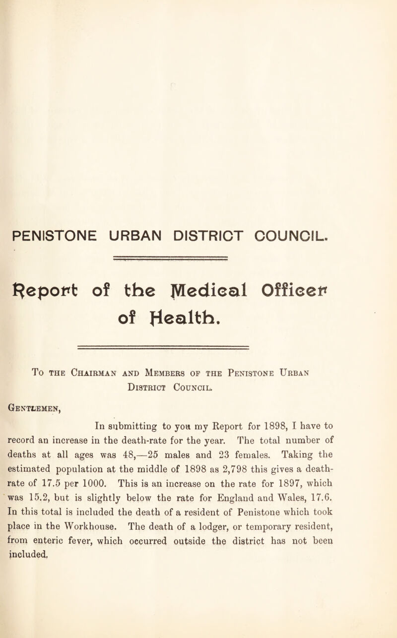 PENISTONE URBAN DISTRICT COUNCIL l^epopt of the Medical Officer of Health. To THE Chairman and Members op the Penistone Urban District Council. Gentlemen, In submitting to yon my Report for 1898, I have to record an increase in the death-rate for the year. The total number of deaths at all ages was 48,—25 males and 23 females. Taking the estimated population at the middle of 1898 as 2,798 this gives a death- rate of 17.5 per 1000. This is an increase on the rate for 1897, which ‘was 15.2, but is slightly below the rate for England and Wales, 17.6. In this total is included the death of a resident of Penistone which took place in the Workhouse. The death of a lodger, or temporary resident, from enteric fever, which occurred outside the district has not been included.