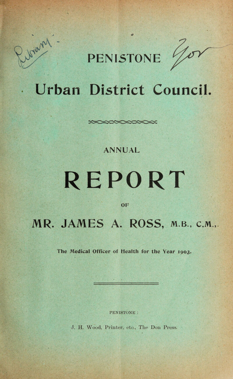 % y* PENISTONE • Urban District Council. ANNUAL REPORT OF MR. JAMES A. ROSS, m.b., c.m.,. The Medical Officer of Health for the Year 1903. PENISTONE ; J. H. Wood, Printer, etc.. The Don Press.