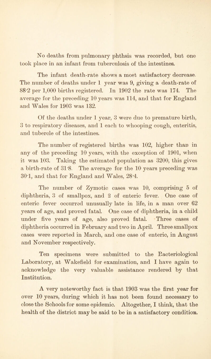 took place in an infant from tuberculosis of the intestines. The infant death-rate shows a most satisfactory decrease. The number of deaths under 1 year was 9, giving a death-rate of 88*2 per 1,000 births registered. In 1902 the rate was 174. The average for the preceding 10 years was 114, and that for England and Wales for 1903 was 132. Of the deaths under 1 year, 3 were due to premature birth, 3 to respiratory diseases, and 1 each to whooping cough, enteritis, and tubercle of the intestines. The number of registered births was 102, higher than in any of the preceding 10 years, with the exception of 1901, when it was 103. Taking the estimated population as 3200, this gives a birth-rate of 31’8. The average for the 10 years preceding was 30T, and that for England and Wales, 28'4. The number of Zymotic cases was 10, comprising 5 of diphtheria, 3 of smallpox, and 2 of enteric fever. One case of enteric fever occurred unusually late in life, in a man over 62 years of age, and proved fatal. One case of diphtheria, in a child under five years of age, also proved fatal. Three cases of diphtheria occurred in February and two in April. Three smallpox cases were reported in March, and one case of enteric, in August and November respectively. Ten specimens were submitted to the Bacteriological Laboratory, at Wakefield for examination, and I have again to acknowledge the very valuable assistance rendered by that Institution. A very noteworthy fact is that 1903 was the first year for over 10 years, during which it has not been found necessary to close the Schools for some epidemic. Altogether, I think, that the health of the district may be said to be in a satisfactory condition.