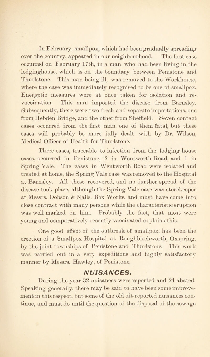 over the country, appeared in our neighbourhood. The first case occurred on February 17 th, in a man who had been living in the lodginghouse, which is on the boundary between Penistone and Thurlstone. This man being ill, was removed to the Workhouse, where the case was immediately recognised to be one of smallpox. Energetic measures were at once taken for isolation and re¬ vaccination. This man imported the disease from Barnsley. Subsequently, there were two fresh and separate importations, one from Hebden Bridge, and the other from Sheffield. Seven contact cases occurred from the first man, one of them fatal, but these cases will probably be more fully dealt with by Dr. Wilson, Medical Officer of Health for Thurlstone. Three cases, traceable to infection from the lodging house cases, occurred in Penistone, 2 in Wentworth Road, and 1 in Spring Vale. The cases in Wentworth Road were isolated and treated at home, the Spring Vale case was removed to the Hospital at Barnsley. All these recovered, and no further spread of the disease took place, although the Spring Vale case was storekeeper at Messrs. Dobson & Nalls, Box Works, and must have come into close contract with many persons while the characteristic eruption was well marked on him. Probably the fact, that most were young and comparatively recently vaccinated explains this. One good effect of the outbreak of smallpox, has been the erection of a Smallpox Hospital at Rough birch worth. Oxspring, by the joint townships of Penistone and Thurlstone. This work was carried out in a very expeditious and highly satisfactory manner by Messrs. Hawley, of Penistone. IMUiSAlMCES. During the year 32 nuisances were reported and 24 abated. Speaking generally, there may be said to have been some improve¬ ment in this respect, but some of the old oft-reported nuisances con¬ tinue, and must do until the question of the disposal of the sewage