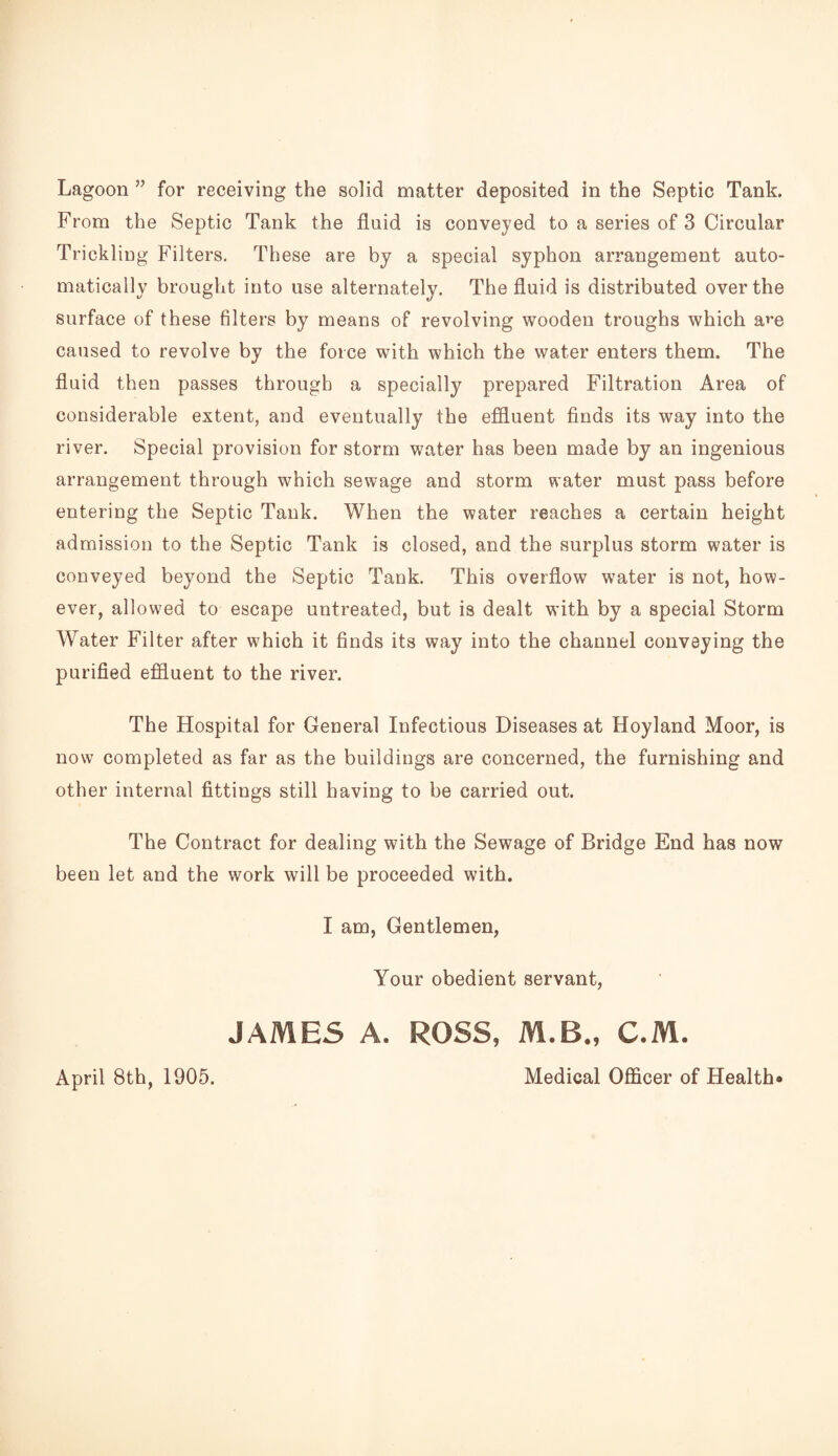 Lagoon ” for receiving the solid matter deposited in the Septic Tank. From the Septic Tank the fluid is conveyed to a series of 3 Circular Trickling Filters, These are by a special syphon arrangement auto¬ matically brought into use alternately. The fluid is distributed over the surface of these filters by means of revolving wooden troughs which a^-e caused to revolve by the force with which the water enters them. The fluid then passes through a specially prepared Filtration Area of considerable extent, and eventually the effluent finds its way into the river. Special provision for storm water has been made by an ingenious arrangement through which sewage and storm water must pass before entering the Septic Tank. When the water reaches a certain height admission to the Septic Tank is closed, and the surplus storm water is conveyed beyond the Septic Tank. This overflow water is not, how¬ ever, allowed to escape untreated, but is dealt with by a special Storm Water Filter after which it finds its way into the channel conveying the purified effluent to the river. The Hospital for General Infectious Diseases at Hoyland Moor, is now completed as far as the buildings are concerned, the furnishing and other internal fittings still having to be carried out. The Contract for dealing with the Sewage of Bridge End has now been let and the work will be proceeded with. I am. Gentlemen, Your obedient servant, JAMES A. ROSS, M.B., C.M. April 8th, 1905. Medical Officer of Health*