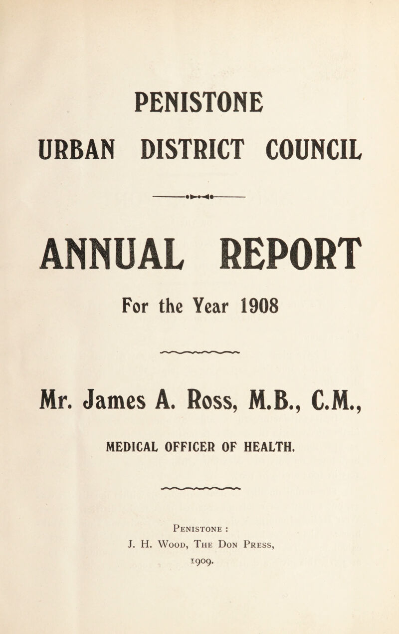 PENISTONE URBAN DISTRICT COUNCIL -- ANNUAL DEPORT For the Year 1908 Mr. James A. Ross, M.B., C.M., MEDICAL OFFICER OF HEALTH. Penistone : J. H. Wood, The Don Press, 1909.