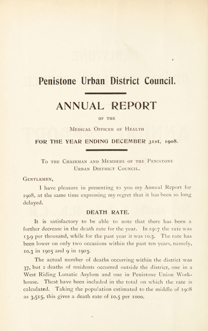 Penistone Urban District Councii. ANNUAL REPORT OF THE Medical Officer of Health FOR THE YEAR ENDING DECEMBER 31st, 1908. To THE Chairman and Members of the Penistone Urban District Council. Gentlemen, I have pleasure in presenting to you my Annual Report for 1908, at the same time expressing my regret that it has been so long delayed. DEATH RATE. It is satisfactory to be able to note that there has been a further decrease in the death rate for the year. In 1907 the rate was 13.9 per thousand, while for the past year it was 10.5. The rate has been lower on only two occasions within the past ten years, namely, 10.3 in 1905 and 9 in 1903. The actual number of deaths occurring within the district was 37, but 2 deaths of residents occurred outside the district, one in a West Riding Lunatic Asylum and one in Penistone Union Work- house. Thesfe have been included in the total on which the rate is calculated. Taking the population estimated to the middle of 1908 as 3,515^ this gives a death rate of 10.5 per 1000.