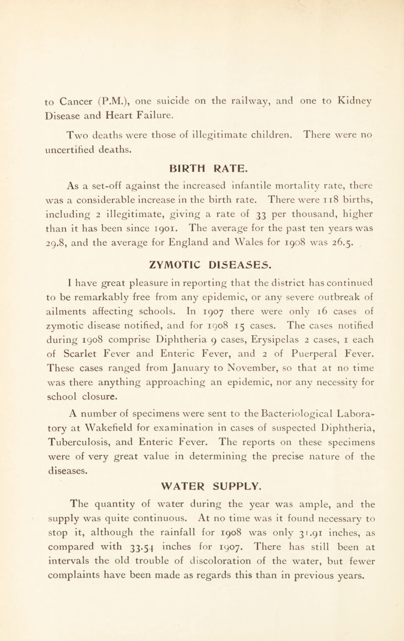 to Cancer (P.M.), one suicide on the railway, and one to Kidney Disease and Heart Failure. Two deaths were those of illegitimate children. There were no uncertihed deaths. BIRTH RATE. As a set-off against the increased infantile mortality rate, there was a considerable increase in the birth rate. There were ii8 births, including 2 illegitimate, giving a rate of 33 per thousand, higher than it has been since 1901. The average for the past ten years was 29.8, and the average for England and Wales for 1908 was 26.5. ZYMOTIC DI5EASE5. I have great pleasure in reporting that the district has continued to be remarkably free from any epidemic, or any severe outbreak of ailments affecting schools. In 1907 there were only 16 cases of zymotic disease notified, and for igo8 15 cases. The cases notified during igo8 comprise Diphtheria 9 cases, Erysipelas 2 cases, i each of Scarlet Fever and Enteric Fever, and 2 of Puerperal Fever. These cases ranged from January to November, so that at no time was there anything approaching an epidemic, nor any necessity for school closure. A number of specimens were sent to the Bacteriological Labora¬ tory at Wakefield for examination in cases of suspected Diphtheria, Tuberculosis, and Enteric Fever. The reports on these specimens were of very great value in determining the precise nature of the diseases. WATER SUPPLY. The quantity of water during the year was ample, and the supply was quite continuous. At no time was it found necessarv to stop it, although the rainfall for 1908 was only 31.91 inches, as compared with 33.54 inches for 1907. There has still been at intervals the old trouble of discoloration of the water, but fewer complaints have been made as regards this than in previous years.