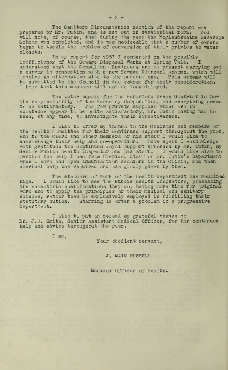 The Sanitary Circumstances section of the report was prepared Tdy Mr. Tutin, and is set out in statistical form. You will note, of course, that during the year the Hoylandswaine Sewerage Scheme was completed, and it was noticeal>le that a nuinber of owners began to tackle the problem of conversion of their privies to \vater closets. In my report for 1957 I commented on the possible inefficiency of the Sewage Disposal Works at Spring Vale. I understand that the Consultant Engineers are at present carrying out a survey in connection vath a new Sewage Disposal scheme, which will Involve an alternative site to the present one. This scheme will be submitted to the Council in due course for their consideration. I hope that this measure will not be long delayed. The v/ater supply for the Penis tone Urban District is now the responsibility of the Barnsley Corporation, and everything seems to be satisfactory. The few private supplies which are in existence appear to be quite satisfactory, Mr. Tutin having had no need, at any time, to investigate their effectiveness. I wish to offer my thanks to the Chairman and members of the Health Cominittee for their continued support throughout the year, and to the Clerk and other members of his staff I would like to acknowledge their help and co-operation. Once again I acknov/ledge with gratitude the continued loyal support afforded by kr. Tutin, my Senior Public Health Inspector and his staff. I would like also to mention the help I had from Clerical Staff of lir. .Tutin’s Department v/hen I have had open immunisation sessions in the Clinic, and when clerical help was required and was gladly given by them. The standard of v/ork of the Health Department has remained high. I would like to see the Public Health Inspectors, possessing the scientific qualifications they do, having more time for original work and to apply the principles of their medical and sanitary science, rather than be exclusively employed in fulfilling their statutory duties. Staffing is often a problem in a progressive Department. I wish to put on record my grateful thanks to Dr. J.J. Smith, Senior .Assistant Medical Officer, for her continued help and advice throughout the year. I am, Your obedient servant. J. IvLAIN RUSSELL Medical Officer of Health