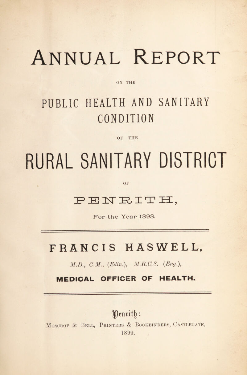 Annual Report ON THE PUBLIC HEALTH AND SANITARY CONDITION OF THE RURAL SANITARY DISTRICT PENRITH, For the Year 1898. FRANCIS H AS WE LL, M.D., C.M., (Edin.), M.R.C.S. (£»</.), MEDICAL OFFICER OF HEALTH. ILttritlj: Mosorop & Bell, Printers <fe Bookbinders, Castlegate. 1899.