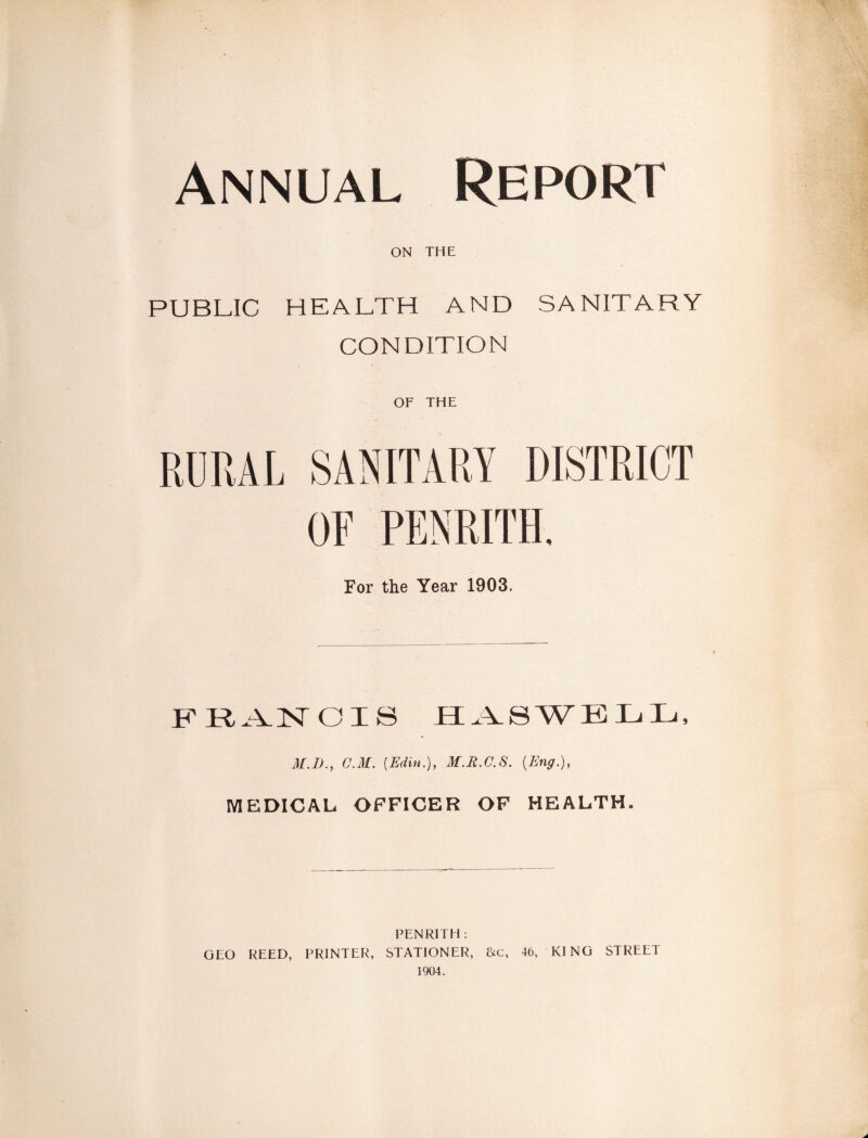 Annual Report ON THE PUBLIC HEALTH AND SANITARY CONDITION OF THE For the Year 1903. M.I)., C.M. [Edin.), M.R.C.S. {Eng.), MEDICAL OFFICER OF HEALTH. PENRITH : GEO REED, PRINTER, STATIONER, &c, 46, KING STREET 1904.