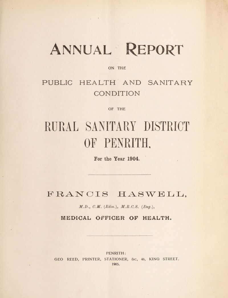 Annual Report ON THE PUBLIC HEALTH AND SANITARY CONDITION OF THE OF PENRITH. For the Year 1904. FRANCIS RASWBIjIj, M.D., C.M. {Edin.), M.R.C.S. [Eng.), MEDICAL OFFICER OF HRAUTH, PENRITH: GEO REED, PRINTER, STATIONER, &c, 46, KING STREET. 1905.