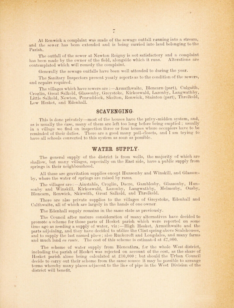 At Ren wick a complaint was made of the sewage outfall running into a stream, and the sewer has been extended and is being carried into land belonging to the Parish. The outfall of the sewer at Newton Eeigny is not satisfactory and a complaint has been made by the owner of the field, alongside which it runs. Alterations are contemplated which will remedy the complaint. Generally the sewage outfalls have been well attended to during the year. The Sanitary Inspectors present yearly reports as to the condition of the sewers, and repairs required. The villages which have sewers are :—Armathwaite, Blencarn (part), Culgaith, Croadin, Great Salkeld, Glassonby, Greystoke, Kirkoswald, Lazonby, Langwathby, Little Salkeld, Newton, Penruddock, Skelton, Renwick, Stainton (part), Threlkeld, Low Hesket, and Edenhall. ■ SCAVENGING- This is done privately—most of the houses have the privy-midden system, and, as is usually the case, many of them are left too long before being emptied ; usually in a village we find on inspection three or four houses where occupiers have to be reminded of their duties. There are a good many pail-closets, and I am trying to have all schools converted to this system as soon as possible. WATER SUPPLY. The general supply of the district is from wells, the majority of which are shallow, but many villages, especially on the East side, have a public supply from springs in their neighbourhood. All these are gravitation supplies except Hunsonby and Winskill, and Glasson¬ by, where the water of springs are raised by rams. The villages are:—Ainstable, Croglin, Dacre, Gamblesby, Glassonby, Hun¬ sonby and Winskill, Kirkoswald, Lazonby, Langwathby, Melmerby, Ousby, Blencarn, Renwick, Skirwith, Great Salkeld, and Threlkeld. There are also private supplies to the villages of Greystoke, Edenhall and Calthwaite, all of which are largely in the hands of one owner The Edenhall supply remains in the same state as previously. The Council after mature consideration of many alternatives have decided to promote a-scheme for those ];)arts of Hesket parish which were reported on some time ago as needing a supply of water, viz: — High Hesket, Armathwaite and the parts adjoining, and they have decided to utilize the Clint spring above Scalehouses, and to supply the last named place; also Ruckcroft and Longdales, and many farms and much land en route. The cost of this scheme is estimattd at £7,000. The scheme of water supply from Blencathra, for the whole West district, including tiie parish of Hesket was rejected on account of the cost, as the share of Hesket parish alone being calculated at £10,000 ; but should the Urban Council decide to carry out their scheme from the same source it may be possible to arrange terms whereby many places adjacent to the line of pipe in the West Division of the district will benefit.