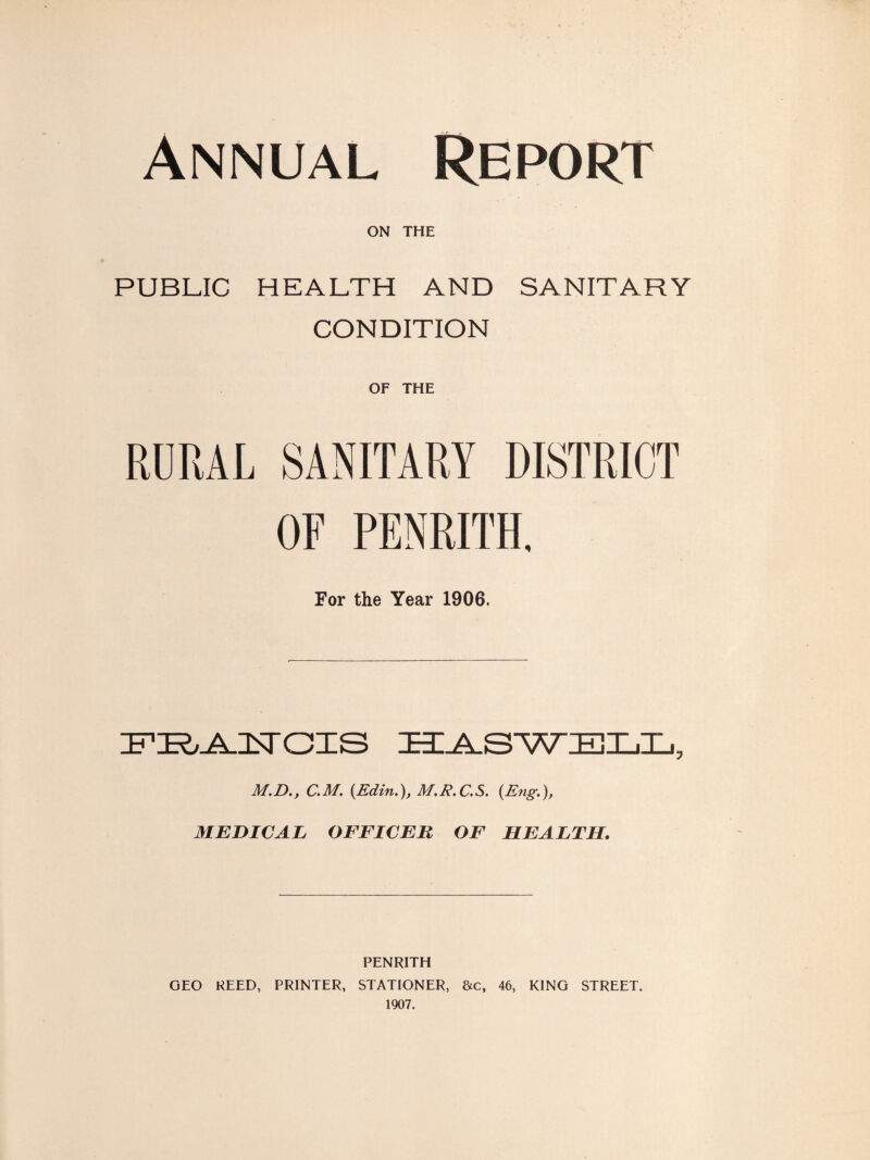 Annual Report ON THE PUBLIC HEALTH AND SANITARY CONDITION OF THE RDRAL SANITARY DISTRICT OF PENRITH. For the Year 1906. M.D., C.M. {Edtn.)j M.E.C.S, (Eng-.), MEDICAL OFFICER OF HEALTH. PENRITH GEO REED, PRINTER, STATIONER, &c, 46, KING STREET. 1907.