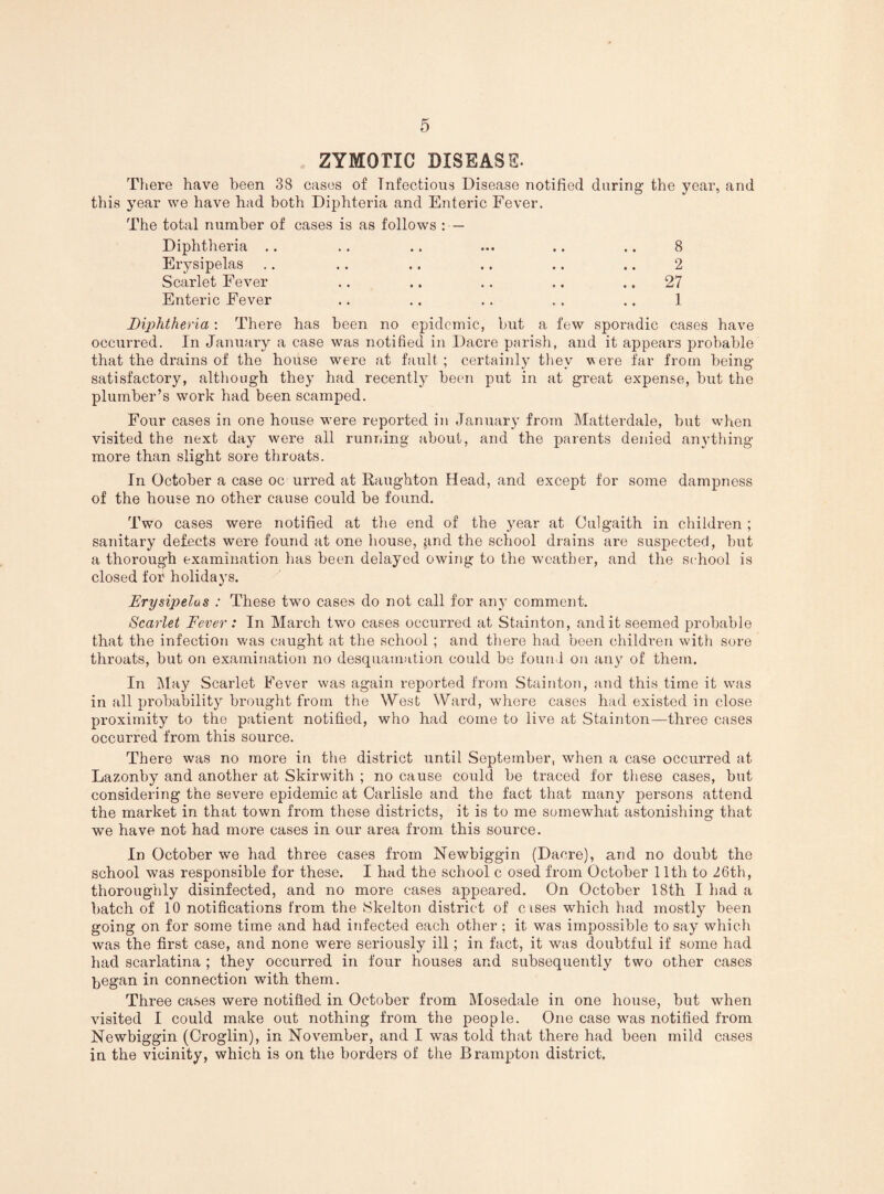 ZYMOTIC DISEASE. There have been 38 cases of Infectious Disease notified during the year, and this year we have had both Diphteria and Enteric Fever. The total number of cases is as follows : — Diphtheria . Erysipelas Scarlet Fever Enteric Fever 2 27 1 Diphtheria; There has been no epidemic, but a few sporadic cases have occurred. In January a case was notified in Dacre parish, and it appears probable that the drains of the house were at fault; certainly tliey vere far from being- satisfactory, altliough they had recently been put in at great expense, but the plumber’s work had been scamped. Four cases in one house were reported in January from Matterdale, but when visited the next day were all running about, and the parents denied anything more than slight sore throats. In October a case oc urred at Raughton Head, and except for some dampness of the house no other cause could be found. Two cases were notified at the end of the year at Culgaith in children ; sanitary defects were found at one house, and the school drains are suspected, but a thoroug-h examination has been delayed owing to the weather, and the school is closed for holidays. Erysipelus : These two cases do not call for any comment. Scarlet Fever: In March two cases occurred at Stainton, audit seemed probable that the infection was caught at the school; and there had been children with sore throats, but on examination no desquamation could be found on any of them. In iMay Scarlet Fever was again reported from Stainton, and this time it was in all probability brought from the West Ward, where cases had existed in close proximity to the patient notified, who had come to live at Stainton—three cases occurred from this source. There was no more in the district until September, when a case occurred at Lazonby and another at Skirwith ; no cause could be traced for these cases, but considering the severe epidemic at Carlisle and the fact that many persons attend the market in that town from these districts, it is to me somewhat astonishing that we have not had more cases in our area from this source. In October we had three cases from Newbiggin (Dacre), and no doubt the school was responsible for these. I held the school c osed from October 11th to 26th, thoroughly disinfected, and no more cases appeared. On October 18th I had a batch of 10 notifications from the iSkelton district of c ises which had mostly been going on for some time and had infected each other ; it was impossible to say which was the first case, and none were seriously ill; in fact, it was doubtful if some had had scarlatina ; they occurred in four houses and subsequently two other cases began in connection with them. Three cases were notified in October from Mosedale in one house, but when visited I could make out nothing from the people. One case was notified from Newbiggin (Croglin), in November, and I was told that there had been mild cases in the vicinity, which is on the borders of the Brampton district.