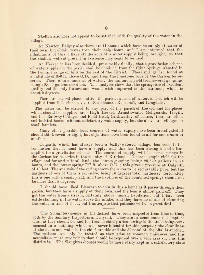 Skelton also does not appear to be satisfied with the quality of the water in the village. At Newton Reigny also there are 11 houses which have no supply if water of their own, hut obtain water from their neighbours, and T am informed that the inhabitants of this village are desirous of a water supply being brought, so that the shallow wells at present in existence may cease to be used. At Hesket it has been decided, presumably finally, that a gravitation scheme of water supply for the parish shall be obtained from the Clint Springs, s'tuated in the Pennine range of hills on the east of the district. These springs are found at an altitude of 850 ft. above 0.D., and from the limestone beds of the Carboniferous series. There is an abundance of water ; the minimum yield from several gaugings being 40,000 gallons per diem. The analyses show that the springs are of excellent quality and the only feature one would wish improved is the hardness, which is about 9 degrees. There are several places outside the parish in need of water, and which will be supplied from this scheme, viz. :—Scalehouses, Ruckcroft, and Longdales. The water can be carried to any part of the parish of Hesket, and the places which should be supplied are—High Hesket, Armathwaite, Mellguards, Ivegill, and the Railway Cottages and Field Head, Calthwaite ; of course, there are other and isolated houses without satisfactory water supply, but the above are village.s or small hamlets. Many other possible local sources of water supply have been investigated, I should think seven or eight, but objections have been found to all for one reason or another. Culgaith, which has always been a badly-watered village, has come t:> the conclusion that it must have a supply, and this has been arranged and a loan applied for a gravitation scheme. The source of supply will be some springs in the Carboniferous series in the vicinity of Kirkland. There is ample yield for the vllage and for agricultural land, the lowest gauging being 29,520 gallons in 24 hours, and the lowest spring 777 ft. above O.D. ; this gives a pre.^sure at Culgaith of 40 feet. The analysis of the spring shows the water to be remarkably pure, but the hardness of one of them is excessive, being 16 degrees total hardness: fortunately this is one with a small yield, and the hardness of the combined springs should not be more than 5 degrees. I should have liked Blencarn to join in this scheme as it passes through their parish, but they have a supply of their own, and the loan is almost paid ofi. They get the water from a stream, certainly above human habitation, but I have seen cattle standing in the water above the intake, and they have no means of cleansing the water in time of fiood, but I anticipate that patience will do a great deal. The Slaughter-houses in the district have been inspected from time to time, both by the Sanitary Inspectors and myself. They are in some cases not kept as clean as they should be, and the trouble chiefiy arises owing to the trade being com¬ menced in a building which was never intended for this purpose; the cleanliness of the floors and walls is the chief trouble and the disposal of the offal is another. The matters can only be treated as they arise as common nuisances, and this necessitates more supervision than should be required over a wide area such as this district is. The Slaughter-houses would be more easily kept in a satisfactory state