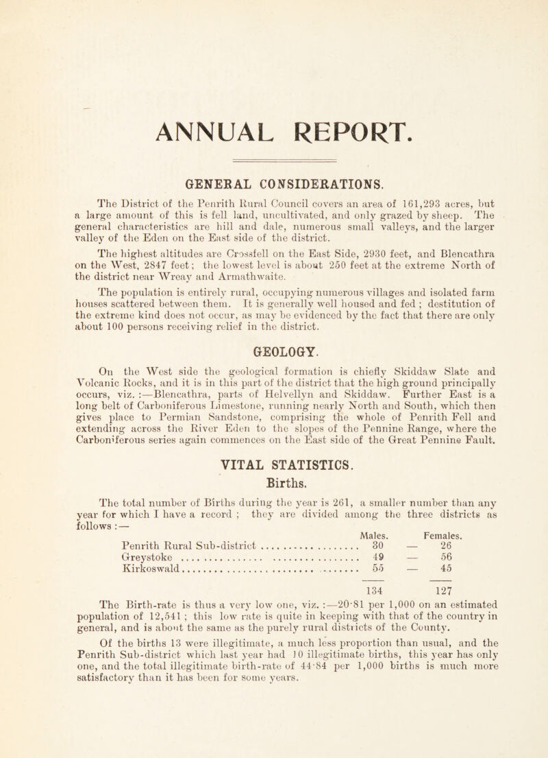 GENEBAL CONSIDERATIONS. The District of the Penrith Rural Council covers an area of 161,293 acres, but a large amount of this is fell land, UTicultivated, and only grazed by sheep. The genei'al characteristics are hill and dale, numerous small valleys, and the larger valley of the Eden on the East side of the district. The highest altitudes are Crossfell on the East Side, 2930 feet, and Blencathra on the West, 284-7 feet; the lowest level is about 250 feet at the extreme Noi’th of the district near Wreay and Arinathwaite. The population is entirely rural, occupying numerous villages and isolated farm houses scattered between them. It is generally well housed and fed ; destitution of the extreme kind does not occur, as may he evidenced by the fact that there are only about 100 persons receiving relief in the district. GEOLOGY. On the West side the geological formation is chiefly Skiddaw Slate and Volcanic Rocks, and it is in this part of the district that the high ground principally occurs, viz. ;—Blencathra, parts of Helvellyn and Skiddaw. Further East is a long belt of Carboniferous Limestone, running nearly North and South, which then gives place to Permian Sandstone, comprising the whole of Penrith Fell and extending across the River Eden to the slopes of the Pennine Range, where the Carboniferous series again commences on the East side of the Great Pennine Fault. VITAL STATISTICS. Births. The total number of Bii'ths during the year is 261, a smaller number than any year For which I have a record ; they are divided among tlie three districts as follows : — Males. Females. Penrith Rural Sub-district. 30 — 26 Greystoke . 49 — 56 Kirkoswald. 55 — 45 134 127 The Birth-rate is thus a very low one, viz. :—20'81 per 1,000 on an estimated population of 12,541 ; this low rate is quite in keeping with that of the country in general, and is about the same as the purely rural districts of the County. Of the births 13 were illegitimate, a much less proportion than usual, and the Penrith Sub-district which last year had 10 illegitimate births, this year has onl}' one, and the total illegitimate birth-rate of 44-84 per 1,000 births is much more satisfactory than it has been for some years.