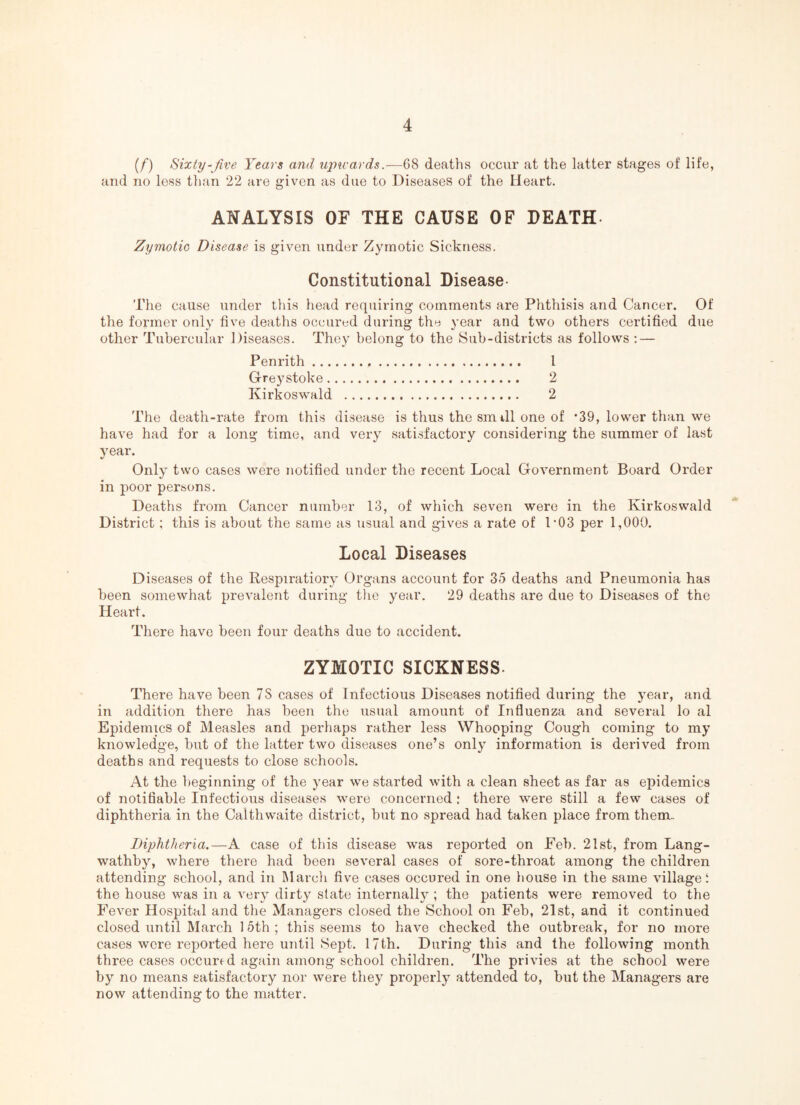 (/) Sixty-Jive Years and u2Jivards.—6S deaths occur at the latter stages of life, and no less than 22 are giv^en as due to Diseases of the Heart. ANALYSIS OF THE CAUSE OF DEATH. Zymotic Disease is given under Zymotic Sickness. Constitutional Disease- The cause under this head requiring comments are Phthisis and Cancer. Of the former only five deaths occured during the year and two others certified due other Tubercular Diseases. They belong to the Sub-districts as follows : — Penrith. 1 Greystoke. 2 Kirkoswald . 2 The death-rate from this disease is thus the smtil one of *39, lower than we have had for a long time, and very satisfactory considering the summer of last year. Only two cases were notified under the recent Local Government Board Order in poor persons. Deaths from Cancer number 13, of which seven were in the Kirkoswald District; this is about the same as usual and gives a rate of I’03 per 1,000. Local Diseases Diseases of the Respiratiory Organs account for 35 deaths and Pneumonia has been somewhat prevalent during tlie year. 29 deaths are due to Diseases of the Heart. There have been four deaths due to accident. ZYMOTIC SICKNESS. There have been 7S cases of Infectious Diseases notified during the year, and in addition there has been the usual amount of Influenza and several lo al Epidemics of Measles and perhaps rather less Whooping Cough coming to my knowledge, but of the latter two diseases one’s only information is derived from deaths and requests to close schools. At the beginning of the year we started with a clean sheet as far as epidemics of notifiable Infectious diseases were concerned : there were still a few cases of diphtheria in the Calthwaite district, but no spread had taken place from them. Diphtheria.—A case of this disease was reported on Feb. 21st, from Lang- wathby, where there had been several cases of sore-throat among the children attending school, and in March five cases occured in one liouse in the same village t the house was in a very dirty slate internally ; the patients were removed to the Fever Hospital and the Managers closed the School on Feb, 21st, and it continued closed until March 15th ; this seems to have checked the outbreak, for no more cases were reported here until Sept. 17th. During this and the following month three cases occursd again among school children. The privies at the school were by no means satisfactory nor were they properly attended to, but the Managers are now attending to the matter.