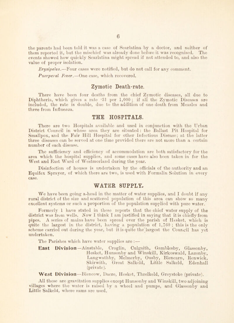 the parents had been told it was a case ot Scarlatina by a doctor, and neither of them reported it, hut the mischief was already done before it was recognised. The events showed how quickly Scarlatina might spread if not attended to, and also the value of proper isolation. Erysipelas.—Four cases were notified, but do not call for any comment. Puerperal Fever.—One case, which recovered. Zymotic Death-rate. There have been four deaths from the chief Zymotic diseases, all due to Diphtheria, which gives a rate *31 per 1,000 ; if all the Zymotic Diseases are included, the rate is double, due to the addition of one death from Measles and three from Influenza. THE HOSPITALS. There are two Hospitals available and used in conjunction with the Urban District Council in whose area they are situated ; the Ballast Pit Hospital for Smallpox, and the Fair Hill Hospital for other Infectious Disease; at the latter three diseases can be served at one time provided there ai’e not more than a certain number of each disease. The sufficiency and efficiency of accommodation are both satisfactory for the area which the hospital supplies, and some cases have also been taken in for the West and East Ward of Westmorland during the year. Disinfection of houses is undertaken by the officials of the authority and an Equifex Sprayer, of wliich there are two, is used with Formalin Solution in every case. WATER SUPPLY, We have been going a-head in the matter of water supplies, and I doubt if any rural district of the size and scattered population of this area can show so many excellent systems or such a proportion of the population supplied with pure water. Formerl}' 1 have stated in these reports that the chief water supply of the district was frum wells. Now I think I am justified in saying tliat it is chiefly from pipes. A series of mains have been spread over the parish of Hesket, which is quite the largest in the district, having a population of 1,760; this is the only scheme carried out during the year, but it is quite theTargest the Council has yet undertaken. The Parishes which have water supplies are : — East Division—Ainstable, Croglin, Culgaith, Gramblesby, Glassonby, Hesket, Hunsonby and Winskill, Kirkoswald, Lazonby, I.(angwathby, Melmerby, Ousby, Blencaru, Renwick, Skirwith, Great Salkeld, Little Salkeld, Edenhall (private). West Division—Blencow, Dacre, Hesket, Threlkeld, Greystoke (private). All these are gravitation supplies except Hunsonby and Winskill, two adjoining- villages where the water is raised by a wheel and pumps, and Glassonby and Little Salkeld, where rams are used.