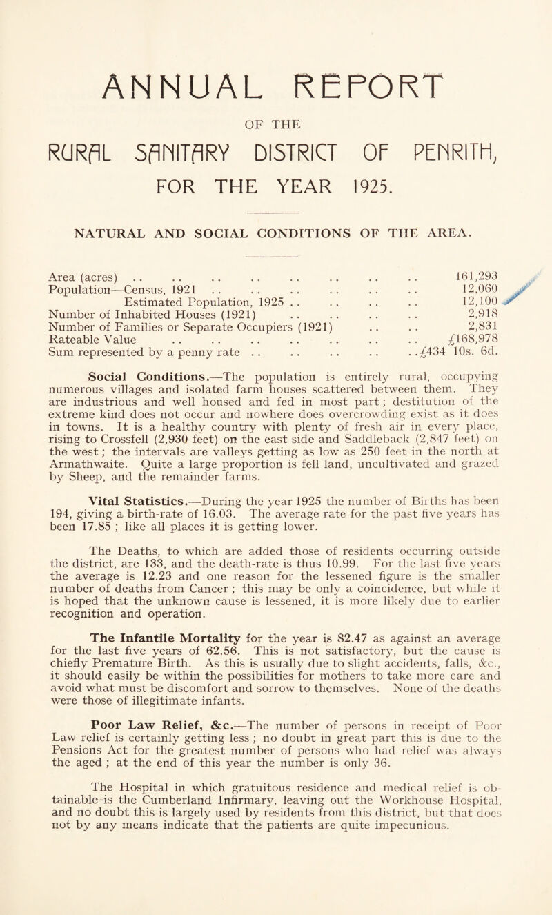 ANNUAL REPORT OF THE RGRflL SflhITflRY DISTRICT OF PEfTRITH, FOR THE YEAR 1925. NATURAL AND SOCIAL CONDITIONS OF THE AREA. Area (acres) . . .. . . .. . . . . . . . . 161,293 Population—Census, 1921 . . . . . . . . . . . . 12,060 Estimated Population, 1925 . . . . . . . . 12,100 . Number of Inhabited Houses (1921) , . . . . . . . 2,918 Number of Families or Separate Occupiers (1921) .. .. 2,831 Rateable Value . . . . . . . . . . . . . . ^168,978 Sum represented by a penny rate .. .. .. .. ..^434 10s. 6d. Social Conditions.—The population is entirely rural, occupying numerous villages and isolated farm houses scattered between them. They are industrious and well housed and fed in most part; destitution of the extreme kind does not occur and nowhere does overcrowding exist as it does in towns. It is a healthy country with plenty of fresh air in every place, rising to Crossfell (2,930 feet) on the east side and Saddleback (2,847 feet) on the west; the intervals are valleys getting as low as 250 feet in the north at Armathwaite. Quite a large proportion is fell land, uncultivated and grazed by Sheep, and the remainder farms. Vital Statistics.—During the year 1925 the number of Births has been 194, giving a birth-rate of 16.03. The average rate for the past five years has been 17.85 ; like all places it is getting lower. The Deaths, to which are added those of residents occurring outside the district, are 133, and the death-rate is thus 10.99. For the last five years the average is 12.23 and one reason for the lessened figure is the smaller number of deaths from Cancer ; this may be only a coincidence, but while it is hoped that the unknown cause is lessened, it is more likely due to earlier recognition and operation. The Infantile Mortality for the year is 82.47 as against an average for the last five years of 62.56. This is not satisfactory, but the cause is chiefly Premature Birth. As this is usually due to slight accidents, falls, &c., it should easily be within the possibilities for mothers to take more care and avoid what must be discomfort and sorrow to themselves. None of the deaths were those of illegitimate infants. Poor Law Relief, &c.—The number of persons in receipt of Poor Law relief is certainly getting less ; no doubt in great part this is due to the Pensions Act for the greatest number of persons who had relief was always the aged ; at the end of this year the number is only 36. The Hospital in which gratuitous residence and medical relief is ob- tainable-is the Cumberland Infirmary, leaving out the Workhouse Flospital, and no doubt this is largely used by residents from this district, but that does not by any means indicate that the patients are quite impecunious.