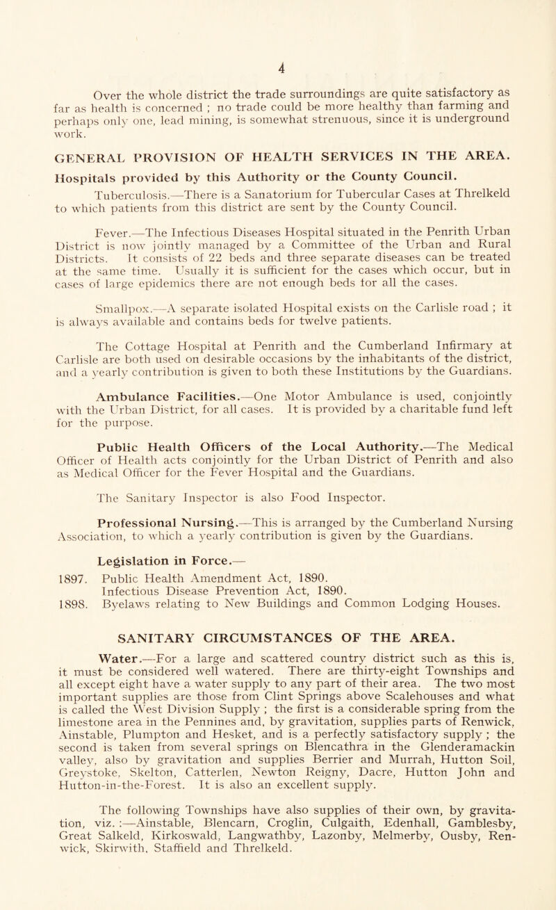 Over the whole district the trade surroundings are quite satisfactory as far as health is concerned ; no trade could be more healthy than farming and perhaps only one, lead mining, is somewhat strenuous, since it is underground work. GENERAL PROVISION OF HEALTH SERVICES IN THE AREA. Hospitals provided by this Authority or the County Council. Tuberculosis.—There is a Sanatorium for Tubercular Cases at Threlkeld to which patients from this district are sent by the County Council. Fever.—The Infectious Diseases Hospital situated in the Penrith Urban District is now jointly managed by a Committee of the Urban and Rural Districts. It consists of 22 beds and three separate diseases can be treated at the same time. Usually it is sufficient for the cases which occur, but in cases of large epidemics there are not enough beds for all the cases. Smallpox.—A separate isolated Hospital exists on the Carlisle road ; it is always available and contains beds for twelve patients. The Cottage Hospital at Penrith and the Cumberland Infirmary at Carlisle are both used on desirable occasions by the inhabitants of the district, and a yearly contribution is given to both these Institutions by the Guardians. Ambulance Facilities.—One Motor Ambulance is used, conjointly with the Urban District, for all cases. It is provided by a charitable fund left for the purpose. Public Health Officers of the Local Authority.—The Medical Officer of Health acts conjointly for the Urban District of Penrith and also as Medical Officer for the Fever Hospital and the Guardians. The Sanitary Inspector is also Food Inspector. Professional Nursing.—This is arranged by the Cumberland Nursing Association, to which a yearly contribution is given by the Guardians. Legislation in Force.— 1897. Public Health Amendment Act, 1890. Infectious Disease Prevention Act, 1890. 1898. Byelaws relating to New Buildings and Common Lodging Houses. SANITARY CIRCUMSTANCES OF THE AREA. Water.—For a large and scattered country district such as this is, it must be considered well watered. There are thirty-eight Townships and all except eight have a water supply to any part of their area. The two most important supplies are those from Clint Springs above Scalehouses and what is called the West Division Supply ; the first is a considerable spring from the limestone area in the Pennines and, by gravitation, supplies parts of Renwick, Ainstable, Plumpton and Hesket, and is a perfectly satisfactory supply ; the second is taken from several springs on Blencathra in the Glenderamackin valley, also by gravitation and supplies Berrier and Murrah, Hutton Soil, Greystoke, Skelton, Catterlen, Newton Reign}^ Dacre, Hutton John and Hutton-in-the-Forest. It is also an excellent supply. The following Townships have also supplies of their own, by gravita¬ tion, viz. Ainstable, Bleiicarn, Croglin, Culgaith, Edenhall, Gamblesby, Great Salkeld, Kirkoswald, Langwathby, Lazonby, Melmerby, Ousby, Ren¬ wick, Skirwith, Staffield and Threlkeld.