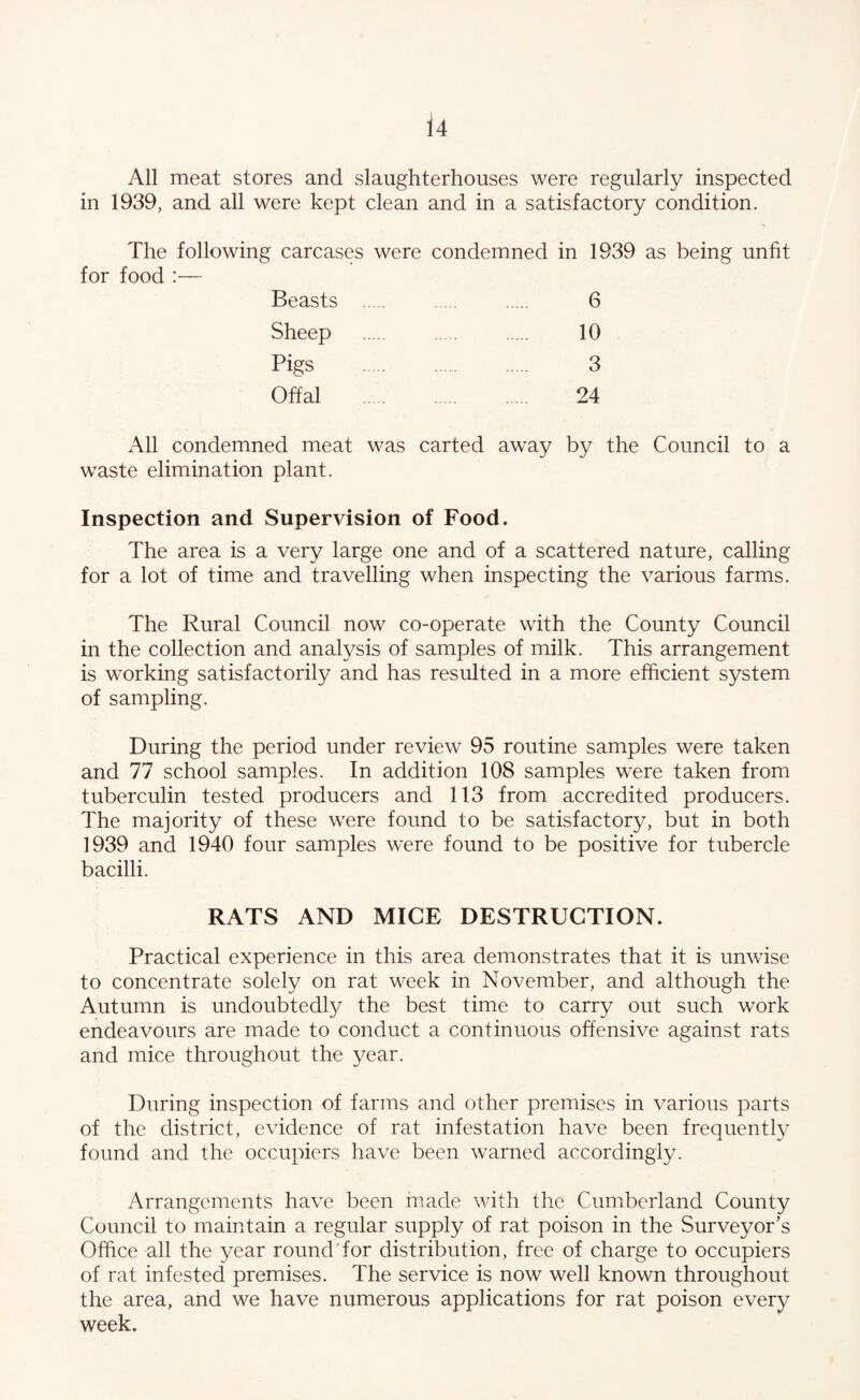 All meat stores and slaughterhouses were regularly inspected in 1939, and all were kept clean and in a satisfactory condition. The following carcases were condemned in 1939 as being unfit for food :— Beasts . 6 Sheep . 10 Pigs . 3 Offal . 24 All condemned meat was carted away by the Council to a waste elimination plant. Inspection and Supervision of Food. The area is a very large one and of a scattered nature, calling for a lot of time and travelling when inspecting the various farms. The Rural Council now co-operate with the County Council in the collection and analysis of samples of milk. This arrangement is working satisfactorily and has resulted in a more efficient system of sampling. During the period under review 95 routine samples were taken and 77 school samples. In addition 108 samples were taken from tuberculin tested producers and 113 from accredited producers. The majority of these were found to be satisfactory, but in both 1939 and 1940 four samples were found to be positive for tubercle bacilli. RATS AND MICE DESTRUCTION. Practical experience in this area demonstrates that it is unwise to concentrate solely on rat week in November, and although the Autumn is undoubtedl}/ the best time to carry out such work endeavours are made to conduct a continuous offensive against rats and mice throughout the year. During inspection of farms and other premises in various parts of the district, evidence of rat infestation have been frequently found and the occupiers have been warned accordingly. Arrangements have been made with the Cumberland County Council to maintain a regular supply of rat poison in the .Surveyor’s Office all the year round Tor distribution, free of charge to occupiers of rat infested premises. The service is now well known throughout the area, and we have numerous applications for rat poison every week.