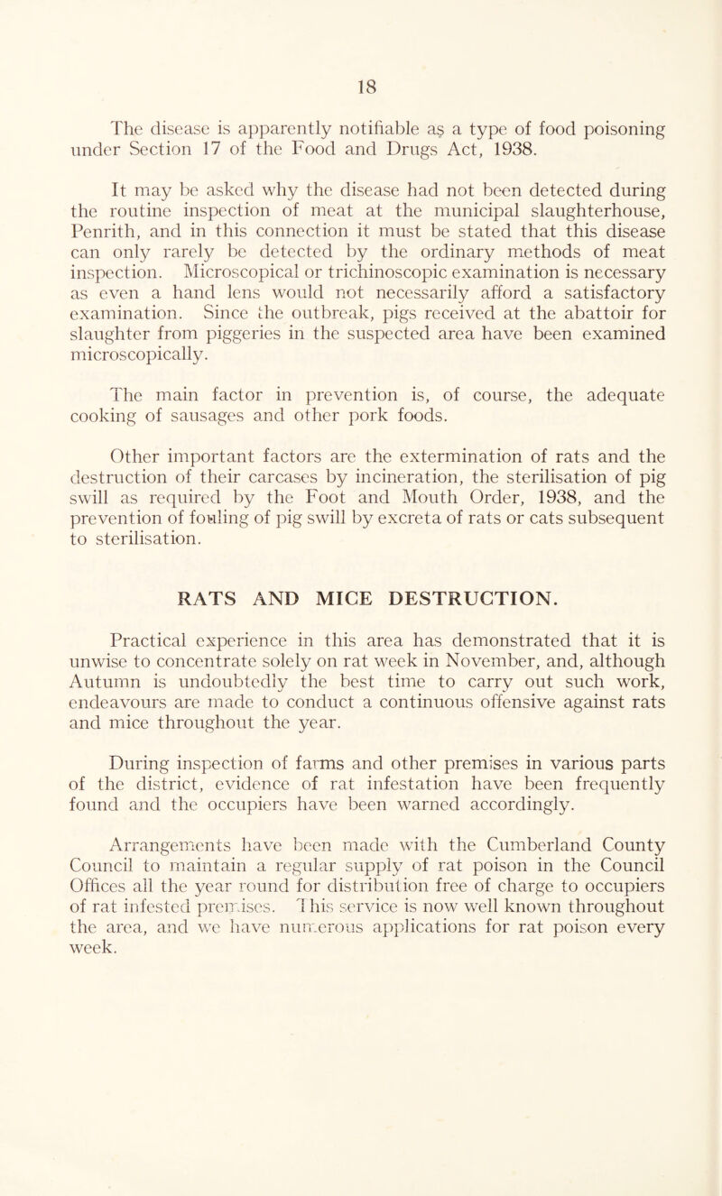 The disease is apparently notifiable as a type of food poisoning under Section 17 of the Food and Drugs Act, 1938. It may be asked why the disease had not been detected during the routine inspection of meat at the municipal slaughterhouse, Penrith, and in this connection it must be stated that this disease can only rarely be detected by the ordinary methods of meat inspection. Microscopical or trichinoscopic examination is necessary as even a hand lens would not necessarily afford a satisfactory examination. Since the outbreak, pigs received at the abattoir for slaughter from piggeries in the suspected area have been examined microscopically. The main factor in prevention is, of course, the adequate cooking of sausages and other pork foods. Other important factors are the extermination of rats and the destruction of their carcases by incineration, the sterilisation of pig swill as required by the Foot and Mouth Order, 1938, and the prevention of fouling of pig swill by excreta of rats or cats subsequent to sterilisation. RATS AND MICE DESTRUCTION. Practical experience in this area has demonstrated that it is unwise to concentrate solely on rat week in November, and, although Autumn is undoubtedly the best time to carry out such work, endeavours are made to conduct a continuous offensive against rats and mice throughout the year. During inspection of farms and other premises in various parts of the district, evidence of rat infestation have been frequently found and the occupiers have been warned accordingly. Arrangements have been made with the Cumberland County Council to maintain a regular supply of rat poison in the Council Offices all the year round for distribution free of charge to occupiers of rat infested premises. 1 his service is now well known throughout the area, and we have numerous applications for rat poison every week.