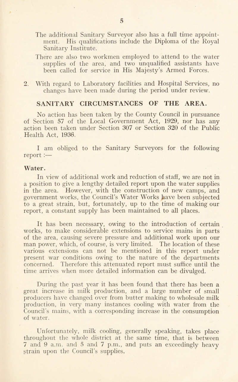 The additional Sanitary Surveyor also has a full time appoint¬ ment. His qualifications include the Diploma of the Royal Sanitary Institute. There are also two workmen employed to attend to the water supplies of the area, and two unqualified assistants have been called for service in His Majesty’s Armed Forces. 2. With regard to Laboratory facilities and Hospital Services, no changes have been made during the period under review. SANITARY CIRCUMSTANCES OF THE AREA. No action has been taken by the County Council in pursuance of Section 57 of the Local Government Act, 1929, nor has any action been taken under Section 307 or Section 320 of the Public Health Act, 1936. I am obliged to the Sanitary Surveyors for the following report :— Water. In view of additional work and reduction of staff, we are not in a position to give a lengthy detailed report upon the water supplies in the area. However, with the construction of new camps, and government works, the Council’s Water Works have been subjected to a great strain, but, fortunately, up to the time of making our report, a constant supply has been maintained to all places. It has been necessary, owing to the introduction of certain ^ works, to make considerable extensions to service mains in parts of the area, causing severe pressure and additional work upon our man power, which, of course, is very limited. The location of these various extensions can not be mentioned in this report under present war conditions owing to the nature of the departments concerned. Therefore this attenuated report must suffice until the time arrives when more detailed information can be divulged. During the past year it has been found that there has been a great increase in milk production, and a large number of small producers have changed over from butter making to wholesale milk production, in very many instances cooling with water from the Council’s mains, with a corresponding increase in the consumption of water. Unfortunately, milk cooling, generally speaking, takes place throughout the whole district at the same time, that is between 7 and 9 a.m. and 5 and 7 p.m., and puts an exceedingly heavy strain upon the Council’s supplies,