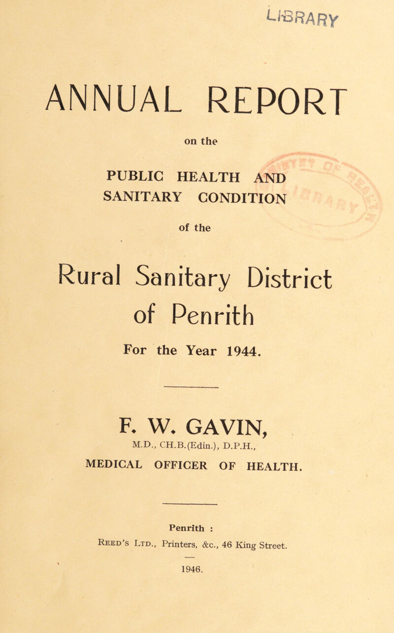 ANNUAL REPORT on the PUBLIC HEALTH AND SANITARY CONDITION of the « Rural Sanitary District of Penrith For the Year 1944. F. W. GAVIN, M.D., CH.B.(Edin.), MEDICAL OFFICER OF HEALTH. Penrith : Reed’s Ltd., Printers, &c„ 46 King Street. 1946.