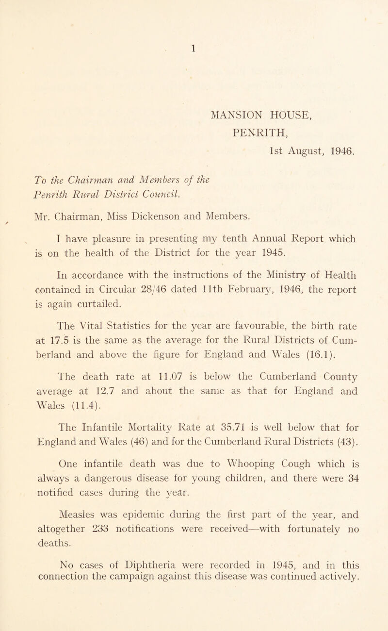 MANSION HOUSE, PENRITH, 1st August, 1946. To the Chairman and Members of the Penrith Rural District Council. Mr. Chairman, Miss Dickenson and Members. I have pleasure in presenting my tenth Annual Report which is on the health of the District for the year 1945. In accordance with the instructions of the Ministry of Health contained in Circular 28/46 dated 11th February, 1946, the report is again curtailed. The Vital Statistics for the year are favourable, the birth rate at 17.5 is the same as the average for the Rural Districts of Cum¬ berland and above the figure for England and Wales (16.1). The death rate at 11.07 is below the Cumberland County average at 12.7 and about the same as that for England and Wales (11.4). The Infantile Mortality Rate at 35.71 is well below that for England and Wales (46) and for the Cumberland Rural Districts (43). One infantile death was due to Whooping Cough which is always a dangerous disease for young children, and there were 34 notified cases during the year. Measles was epidemic during the first part of the year, and altogether 233 notifications were received—with fortunately no deaths. No cases of Diphtheria were recorded in 1945, and in this connection the campaign against this disease was continued actively.