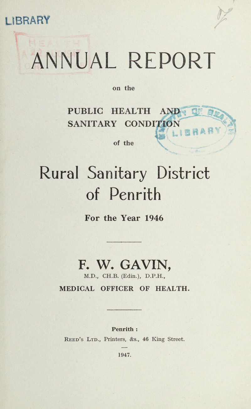 library ANNUAL REPORT on the PUBLIC HEALTH AND SANITARY CONDITION w :*w^ A yS& 'Jit!/ * “J-’ 1'* hm\ . of the Rural Sanitary District of Penrith For the Year 1946 F. W. GAVIN, M.D., CH.B. (Edin.), D.P.H., MEDICAL OFFICER OF HEALTH. Penrith : Reed’s Ltd., Printers, &s., 46 King Street. 1947.