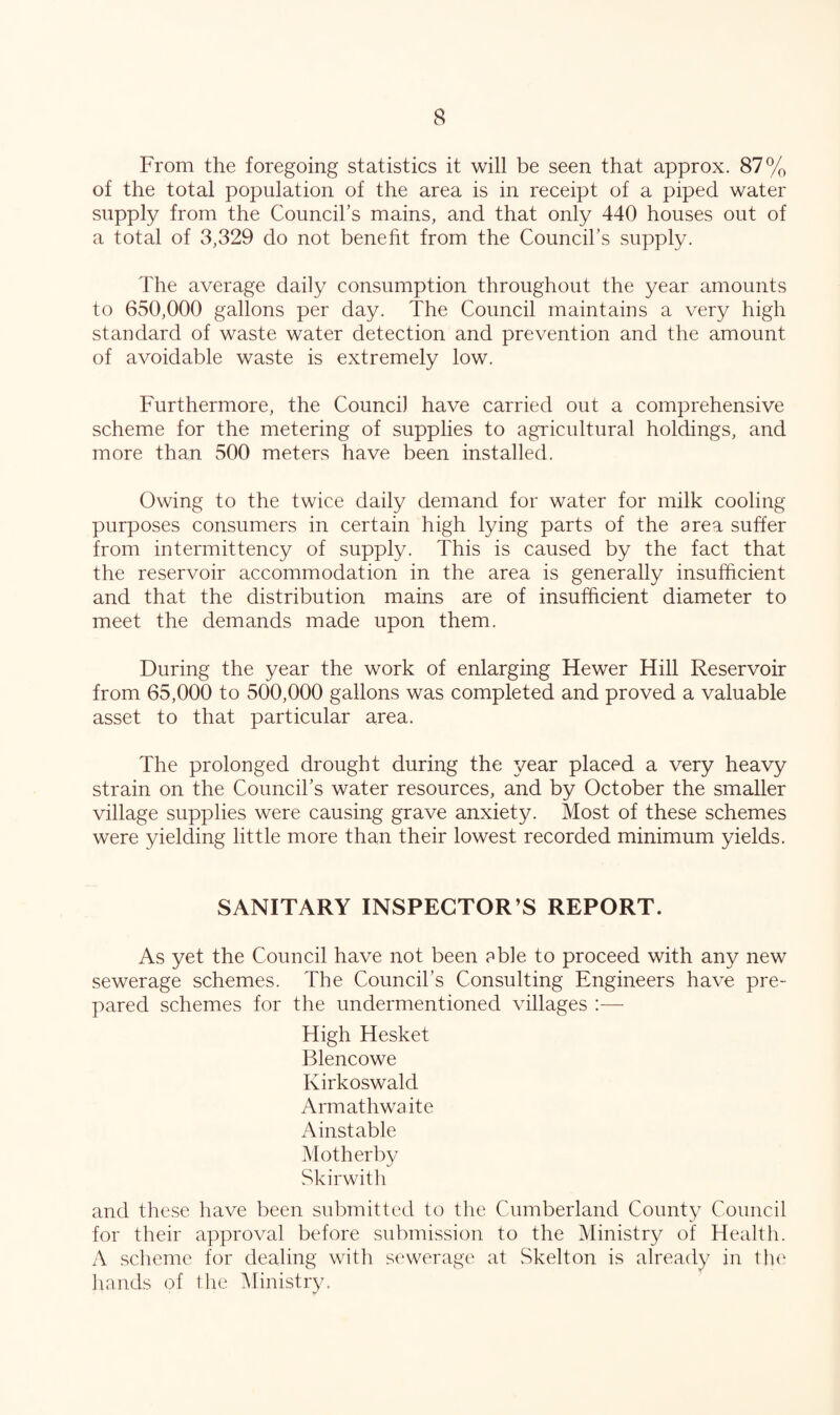 From the foregoing statistics it will be seen that approx. 87% of the total population of the area is in receipt of a piped water supply from the Council’s mains, and that only 440 houses out of a total of 3,329 do not beneht from the Council’s supply. The average daily consumption throughout the year amounts to 650,000 gallons per day. The Council maintains a very high standard of waste water detection and prevention and the amount of avoidable waste is extremely low. Furthermore, the Council have carried out a comprehensive scheme for the metering of supplies to agricultural holdings, and more than 500 meters have been installed. Owing to the twice daily demand for water for milk cooling purposes consumers in certain high lying parts of the area suffer from intermittency of supply. This is caused by the fact that the reservoir accommodation in the area is generally insufficient and that the distribution mains are of insufficient diameter to meet the demands made upon them. During the year the work of enlarging Hewer Hill Reservoir from 65,000 to 500,000 gallons was completed and proved a valuable asset to that particular area. The prolonged drought during the year placed a very heavy strain on the Council’s water resources, and by October the smaller village supplies were causing grave anxiety. Most of these schemes were yielding little more than their lowest recorded minimum yields. SANITARY INSPECTOR’S REPORT. As yet the Council have not been eble to proceed with any new sewerage schemes. The Council’s Consulting Engineers have pre¬ pared schemes for the undermentioned villages :— High Hesket Blencowe Kirkoswald Armathwa ite Ainstable Mother by Skirwitli and these have been submitted to the Cumberland County Council for their approval before submission to the Ministry of Health. A sclieme for dealing with sewerage at vSkelton is already in the liands of tlie Ministry.