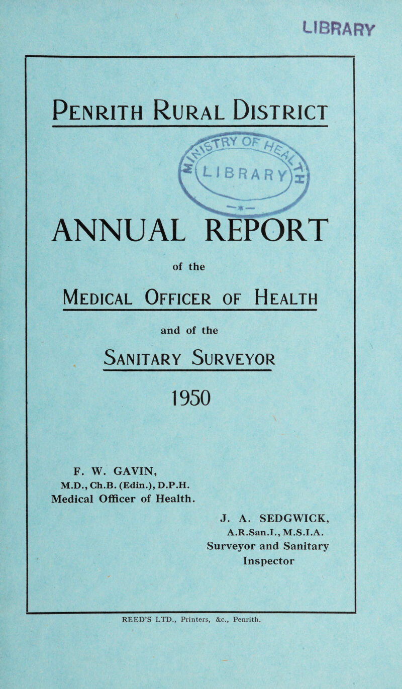 librafty Penrith Rural District ANNUAL REPORT of the Medical Officer of Health and of the Sanitary Surveyor 1950 F. W. GAVIN, M.D., Ch.B. (Edit!.), D.P.H. Medical Officer of Health. J. A. SEDGWICK, A.R.San.I., M.S.I.A. Surveyor and Sanitary Inspector \ REED’S LTD., Printers, &c., Penrith.