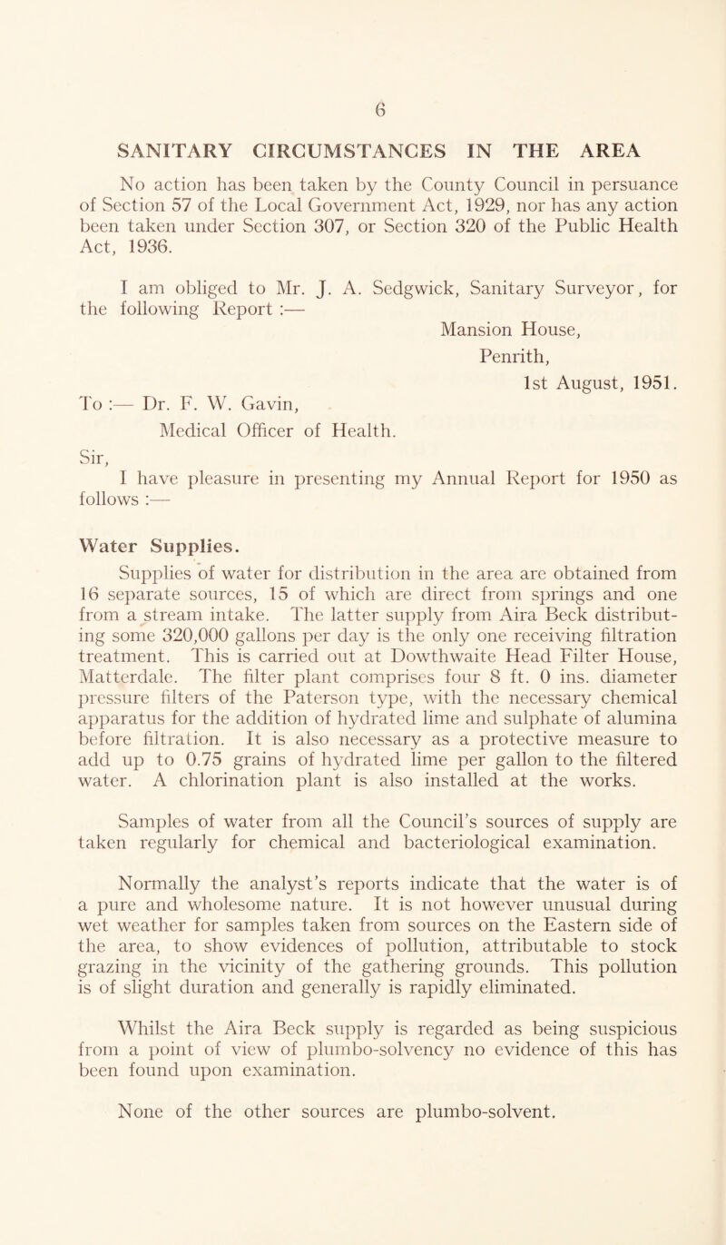 G SANITARY CIRCUMSTANCES IN THE AREA No action has been taken by the County Council in persuance of Section 57 of the Local Government Act, 1929, nor has any action been taken under Section 307, or Section 320 of the Public Health Act, 1936. I am obliged to Mr. J. A. Sedgwick, Sanitary Surveyor, for the following Report :— Mansion House, Penrith, 1st August, 1951. To Dr. F. W. Gavin, Medical Officer of Health. Sir, I have pleasure in presenting my Annual Report for 1950 as follows :— Water Supplies. Supplies of water for distribution in the area are obtained from 16 separate sources, 15 of which are direct from springs and one from a stream intake. The latter supply from Aira Beck distribut¬ ing some 320,000 gallons per day is the only one receiving hltration treatment. This is carried out at Dowthwaite Head Filter House, Matterdale. The hlter plant comprises four 8 ft. 0 ins. diameter pressure hlters of the Paterson type, with the necessary chemical apparatus for the addition of hydrated lime and sulphate of alumina before hltration. It is also necessary as a protective measure to add up to 0.75 grains of hydrated lime per gallon to the hltered water. A chlorination plant is also installed at the works. Samples of water from all the Council’s sources of supply are taken regularly for chemical and bacteriological examination. Normally the analyst’s reports indicate that the water is of a pure and wholesome nature. It is not however unusual during wet weather for samples taken from sources on the Eastern side of the area, to show evidences of pollution, attributable to stock grazing in the vicinity of the gathering grounds. This pollution is of slight duration and generally is rapidly eliminated. Whilst the Aira Beck supply is regarded as being suspicious from a point of view of plumbo-solvency no evidence of this has been found upon examination. None of the other sources are plumbo-solvent.