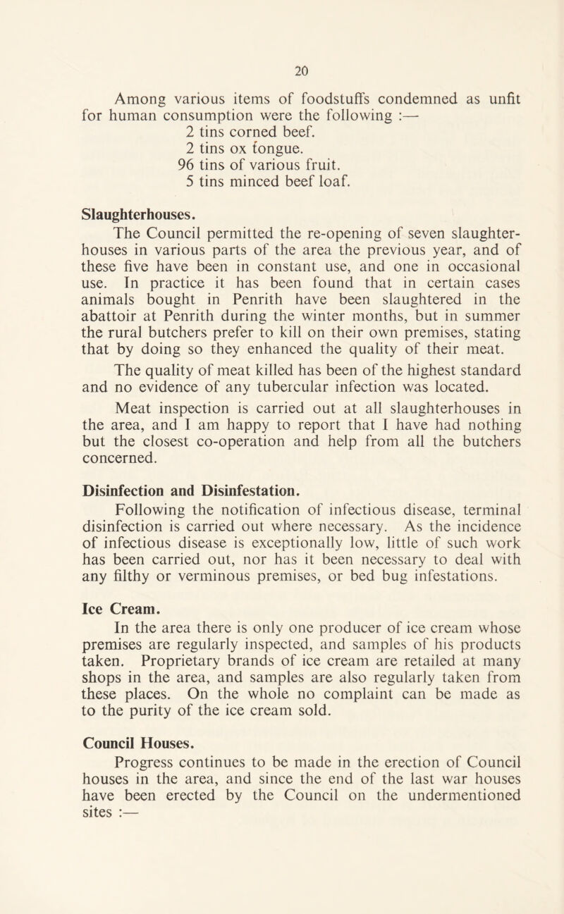 Among various items of foodstuffs condemned as unfit for human consumption were the following :— 2 tins corned beef. 2 tins ox fongue. 96 tins of various fruit. 5 tins minced beef loaf. Slaughterhouses. The Council permitted the re-opening of seven slaughter¬ houses in various parts of the area the previous year, and of these five have been in constant use, and one in occasional use. In practice it has been found that in certain cases animals bought in Penrith have been slaughtered in the abattoir at Penrith during the winter months, but in summer the rural butchers prefer to kill on their own premises, stating that by doing so they enhanced the quality of their meat. The quality of meat killed has been of the highest standard and no evidence of any tubercular infection was located. Meat inspection is carried out at all slaughterhouses in the area, and I am happy to report that I have had nothing but the closest co-operation and help from all the butchers concerned. Disinfection and Disinfestation. Following the notification of infectious disease, terminal disinfection is carried out where necessary. As the incidence of infectious disease is exceptionally low, little of such work has been carried out, nor has it been necessary to deal with any filthy or verminous premises, or bed bug infestations. Ice Cream. In the area there is only one producer of ice cream whose premises are regularly inspected, and samples of his products taken. Proprietary brands of ice cream are retailed at many shops in the area, and samples are also regularly taken from these places. On the whole no complaint can be made as to the purity of the ice cream sold. Council Houses. Progress continues to be made in the erection of Council houses in the area, and since the end of the last war houses have been erected by the Council on the undermentioned sites :—