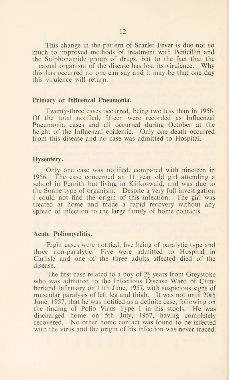 This change in the pattern of Scarlet Fever is due not so much to improved methods of treatment with Penicillin and the Sulphonamide group of drugs, but to the fact that the casual organism of the disease has lost its virulence. Why this has occurred no one can say and it may be that one day this virulence will return. Primary or Influenzal Pneumonia. Twenty-three cases occurred, being two less than in 1956. Of the total notified, fifteen were recorded as Influenzal Pneumonia cases and all occurred during October at the height of the Influenzal epidemic. Only one death occurred from this disease and no case was admitted to Hospital. Dysentery. Only one case was notified, compared with nineteen in 1956. The case concerned an 11 year old girl attending a school in Penrith but living in Kirkoswald, and was due to the Sonne type of organism. Despite a very full investigation I could not find the origin of this infection. The girl was treated at home and made a rapid recovery without any spread of infection to the large family of home contacts. Acute Poliomyelitis. Eight cases were notified, five being of paralytic type and three non-paralytic. Five were admitted to Hospital in Carlisle and one of the three adults affected died of the disease. The first case related to a boy of 2\ years from Greystoke who was admitted to the Infectious Disease Ward of Cum¬ berland Infirmary on 11th June, 1957, with suspicious signs of muscular paralysis of left leg and thigh. It was not until 20th June, 1957, that he was notified as a definite case, following on the finding of Polio Virus Type 1 in his stools. He was discharged home on 5th July, 1957, having completely recovered. No other home contact was found to be infected with the virus and the origin of his infection was never traced.